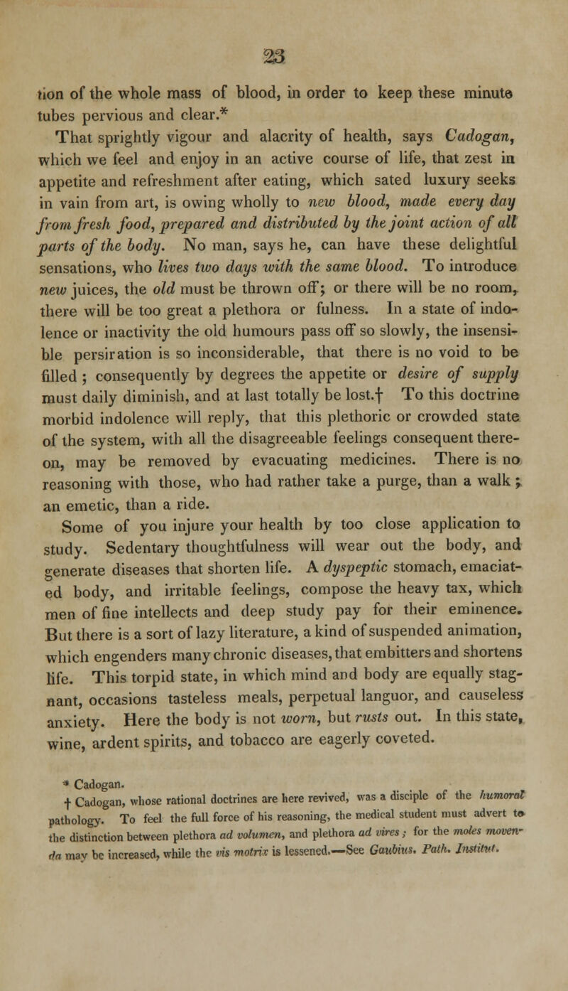 tubes pervious and clear.* That sprightly vigour and alacrity of health, says Cadogan, which we feel and enjoy in an active course of life, that zest in appetite and refreshment after eating, which sated luxury seeks in vain from art, is owing wholly to new blood, made every day from fresh food, prepared and distributed by the joint action of all parts of the body. No man, says he, can have these delightful sensations, who lives two days with the same blood. To introduce new juices, the old must be thrown off; or there will be no room, there will be too great a plethora or fulness. In a state of indo- lence or inactivity the old humours pass off so slowly, the insensi- ble persiration is so inconsiderable, that there is no void to be filled ; consequently by degrees the appetite or desire of supply must daily diminish, and at last totally be lost.f To this doctrine morbid indolence will reply, that this plethoric or crowded state of the system, with all the disagreeable feelings consequent there- on, may be removed by evacuating medicines. There is no reasoning with those, who had rather take a purge, than a walk ; an emetic, than a ride. Some of you injure your health by too close application to study. Sedentary thoughtfulness will wear out the body, and o-enerate diseases that shorten life. A dyspeptic stomach, emaciat- ed body, and irritable feelings, compose the heavy tax, which men of fine intellects and deep study pay for their eminence. But there is a sort of lazy literature, a kind of suspended animation, which engenders many chronic diseases, that embitters and shortens life. This torpid state, in which mind and body are equally stag- nant, occasions tasteless meals, perpetual languor, and causeless anxiety. Here the body is not worn, but rusts out. In this state, wine, ardent spirits, and tobacco are eagerly coveted. * Cadogan. t Cadogan, whose rational doctrines are here revived, was a disciple of the humoral pathology. To feel the full force of his reasoning, the medical student must advert t» the distinction between plethora ad volumen, and plethora ad vires; for the moles moven- da mav be increased, while the vis matrix is lessened.—See Gaubius. Path. ImtiW,
