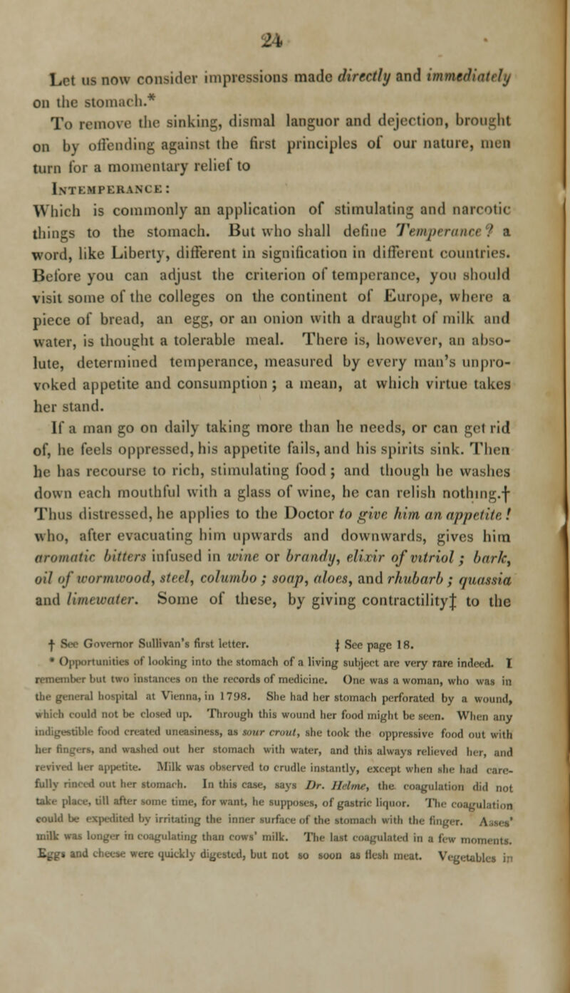 Let us now consider impression! made directly and immediately on the stomach.* To remove the sinking, dismal languor and dejection, brought on by offending against the first principles oi our nature, men turn for a momentary relief to 1\ I KMl'KKAM E : Which is commonly an application of stimulating and narcotic things to the stomach. But who shall define Temperam word, like Liberty, different in signification in different countries. Before you can adjust the criterion of temperance, you should visit some of the colleges on the continent of Europe, where ■ piece of bread, an egg, or an onion with a draughl of milk and water, is thought a tolerable meal. There is, however, an abso- lute, determined temperance, measured by every man's unpro- voked appetite and consumption ; a mean, at which virtue takes her stand. It a man go on nail} taking more than he needs, or can gel i id of, he feels oppressed, his appetite fails, and his spirits sink. Then he has recourse to rich, stimulating food ; and though he washes down each mouthful with a glass of wine, he can relish nothmg.f Thus distressed, lie applies to the Doctor to give him. an appetite! who, after evacuating bim upwards and downwards, gives him aromatic bitten infused in wine or brandy, elixir of vitriol ; barkt oil of wormioood, tteel, columbo ; snap, aloes, and rhubarb ; (jnassia and limewater. Some of these, by giving contractility| to the ■J- Bee Governor Sullivan's first letter. J Sco page 18. • ()|>|K)rtunitics of looking into the stomach of a living subject are very rare inde. d. I remcmU-r but two instances on the records of medicine. One was a woman, who was in the general hospital at Vienna, in 1798. She had her stomach perforated by a wound, which could not !*.• closed up. Through this wound her food might be seen. When any Me ibod created uneasiness, as $our crout, she took the oppressive food out with Bd Wllbed out her stomach with water, and this always relieved her, and her appetite. Milk was observed to crudle instantly, except when she had care- fully rimed out her stomach. In this case, says Dr. llrlnu; the coagulation did not Uk.- place, till atter some time, for want, he supposes, of gastric liipior. The coagulation could be expedited by irritating the inner surface at the stomach with the finger. milk was longer in Coagulating than cows' milk. The last coagulated in | few moments. ere quickly digested, but not so soon as fan meat. Vegetables in