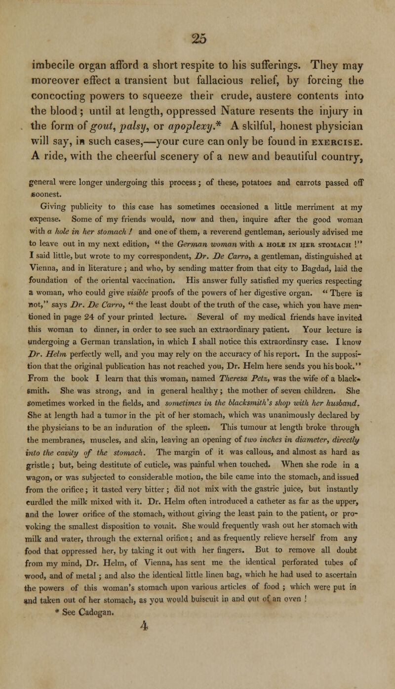 imbecile organ afford a short respite to his sufferings. They may moreover effect a transient but fallacious relief, by forcing the concocting powers to squeeze their crude, austere contents into the blood; until at length, oppressed Nature resents the injury in the form of gout, palsy, or apoplexy* A skilful, honest physician will say, is such cases,—your cure can only be found in exercise. A ride, with the cheerful scenery of a new and beautiful country, general were longer undergoing this process; of these, potatoes and carrots passed off soonest. Giving publicity to this case has sometimes occasioned a little merriment at my expense. Some of my friends would, now and then, inquire after the good woman with a hole in her stomach ! and one of them, a reverend gentleman, seriously advised me to leave out in my next edition,  the German woman with a hole in her stomach ! I said little, but wrote to my correspondent, Dr. De Carro, a gentleman, distinguished at Vienna, and in literature; and who, by sending matter from that city to Bagdad, laid the foundation of the oriental vaccination. His answer fully satisfied my queries respecting a woman, who could give visible proofs of the powers of her digestive organ.  There Ls not, says Dr. De Carro,  the least doubt of the truth of the case, which you have men- tioned in page 24 of your printed lecture. Several of my medical friends have invited this woman to dinner, in order to see such an extraordinary patient. Your lecture is undergoing a German translation, in which I shall notice this extraordinsry case. I know Dr. Helm perfectly well, and you may rely on the accuracy of his report. In the supposi- tion that the original publication has not reached you, Dr. Helm here sends you his book. From the book I learn that this woman, named Theresa Petz, was the wife of a black- smith. She was strong, and in general healthy; the mother of seven children. She Sometimes worked in the fields, and sometimes i?i the blacksmith's shop with her husband. She at length had a tumor in the pit of her stomach, which was unanimously declared by the physicians to be an induration of the spleen. This tumour at length broke through the membranes, muscles, and skin, leaving an opening of two inches in diameter, directly into the cavity of the stomach. The margin of it was callous, and almost as hard as gristle ; but, being destitute of cuticle, was painful when touched. When she rode in a wagon, or was subjected to considerable motion, the bile came into the stomach, and issued from the orifice; it tasted very bitter ; did not mix with the gastric juice, but instantly curdled the milk mixed with it. Dr. Helm often introduced a catheter as far as the upper, and the lower orifice of the stomach, without giving the least pain to the patient, or pro- voking the smallest disposition to vomit. She would frequently wash out her stomach with milk and water, through the external orificn; and as frequently relieve herself from any food that oppressed her, by taking it out with her fingers. But to remove all doubt from my mind, Dr. Helm, of Vienna, has sent me the identical perforated tubes of wood, and of metal; and also the identical little linen bag, which he had used to ascertain the powers of this woman's stomach upon various articles of food ; which were put in and taken out of her stomach, as you would buiscuit in and put of, an oven ! * See Cadogan. 4