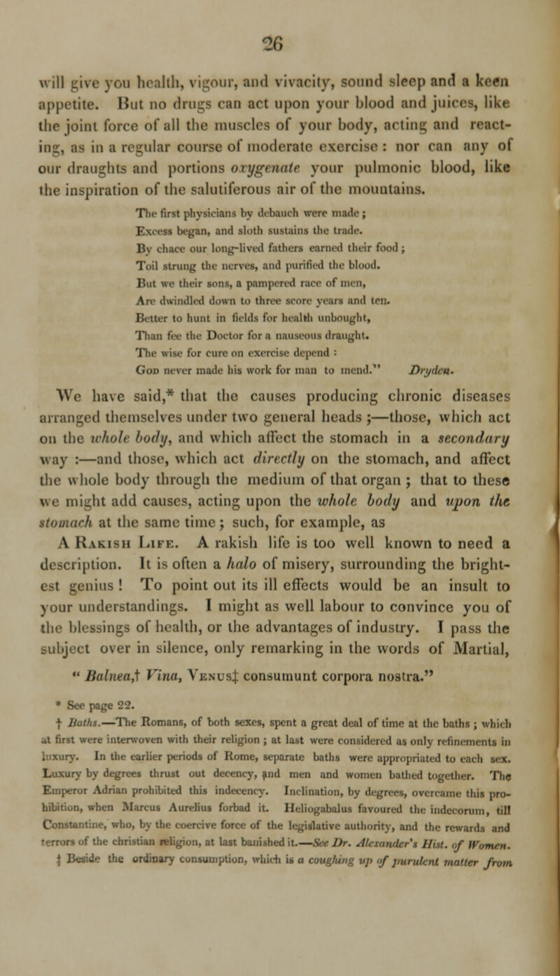 £6 will give you health, vigour, and vivacity, sound sleep and a keen appetite* Hut no drags can art upon your Mood and juices, like the joint force of all the muscles of your body, acting and react- in-, a- in i regular course of moderate exercise ; nor can any of our draughts and portions oxygenate your pulmonic blood, like the inspiration of the sahitiferous air of the mountains. The first physicians by debauch were made ; I began, and sloth sustains the trade. By chtce our long-lived fathers earned their food; Toil strung the nerves, and purified the blood. But we their sons, a pampered race of men, Are (handled down to three score years and ten. Better to hunt in fields for health unbougbt, Than fee the Doctor for a nauseous draught. The wise for cure on exercise depend : God never made his work for man to mend. Drydcn. We have said,* that the causes producing chronic diseases arranged themselves under two general heads ;—those, which act on the whole l>o<hj, and which ailed the stomach in a HCOndary way :—ami those, which act directly on the stomach, and affect the whole body through the medium of that organ ; that to these we might atltl causes, acting upon the whoh body and vjwn the itomaeh at the same time; such, for example, as A Rakish Lite. A rakish life is too well known to need a description. It is often a halo of misery, surrounding the bright- est genius ! To point out its ill effects would be an insult to your understandings. I might as well labour to convince you of the blessings of health, or the advantages of industry. I pass the subject over in silence, only remarking in the words of Martial, *' Bahwa,] Vina, Venus} consumunt corpora nostra. • See page 22. •f Baths.—The Romans, of both sexes, spent a great deal of time at the baths ; which at first were interwoven with their religion ; at last were considered as only refinements in luxury. In the earlier periods of Rome, separate baths were appropriated to m Luxury by degrees thrust out decency, and men and women bathed together. The Emperor Adrian prohibited this indecency. Inclination, by degrees, overcame this pro- hibition, when Marcus Aurelius forbad it. Heliogabalus favoured the indecorum, till Constantine, who, by the coercive force of the legislative authority, and the rewards and f the christian religion, at last banished it.— , //,,/. „f Women. \ Beside the ordinary consumption, which U a cougfung vp <>f purulent mailer from