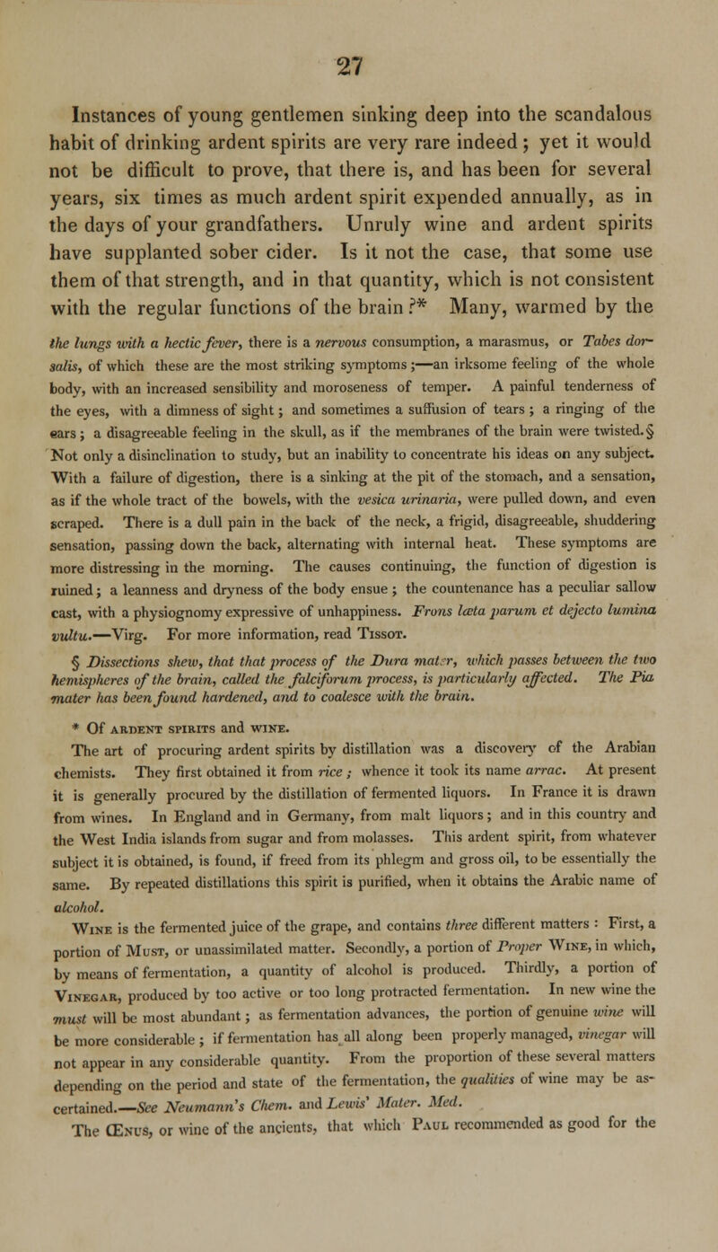 Instances of young gentlemen sinking deep into the scandalous habit of drinking ardent spirits are very rare indeed; yet it would not be difficult to prove, that there is, and has been for several years, six times as much ardent spirit expended annually, as in the days of your grandfathers. Unruly wine and ardent spirits have supplanted sober cider. Is it not the case, that some use them of that strength, and in that quantity, which is not consistent with the regular functions of the brain ?* Many, warmed by the the lungs with a hectic fever, there is a nervous consumption, a marasmus, or Tabes dor- salis, of which these are the most striking symptoms ;—an irksome feeling of the whole body, with an increased sensibility and moroseness of temper. A painful tenderness of the eyes, with a dimness of sight; and sometimes a suffusion of tears ; a ringing of the ears ; a disagreeable feeling in the skull, as if the membranes of the brain were twisted.§ Not only a disinclination to study, but an inability to concentrate his ideas on any subject. With a failure of digestion, there is a sinking at the pit of the stomach, and a sensation, as if the whole tract of the bowels, with the vesica urinaria, were pulled down, and even scraped. There is a dull pain in the back of the neck, a frigid, disagreeable, shuddering sensation, passing down the back, alternating with internal heat. These symptoms are more distressing in the morning. The causes continuing, the function of digestion is ruined; a leanness and dryness of the body ensue ; the countenance has a peculiar sallow cast, with a physiognomy expressive of unhappiness. From lata parum et dejecta luminn vultu.—Virg. For more information, read Tissot. § Dissections shew, that that process of the Dura matrr, which passes between the two hemispheres of the brain, called the falciforum process, is particularly affected. The Pia mater has been found hardened, and to coalesce with the brain. * Of ARDENT SPIRITS and WINE. The art of procuring ardent spirits by distillation was a discovery of the Arabian chemists. They first obtained it from rice ; whence it took its name arrac. At present it is generally procured by the distillation of fermented liquors. In France it is drawn from wines. In England and in Germany, from malt liquors ; and in this country and the West India islands from sugar and from molasses. This ardent spirit, from whatever subject it is obtained, is found, if freed from its phlegm and gross oil, to be essentially the same. By repeated distillations this spirit is purified, when it obtains the Arabic name of alcohol. Wine is the fermented juice of the grape, and contains three different matters : First, a portion of Must, or unassimilated matter. Secondly, a portion of Proper Wine, in which, by means of fermentation, a quantity of alcohol is produced. Thirdly, a portion of Vinegar, produced by too active or too long protracted fermentation. In new wine the must will be most abundant; as fermentation advances, the portion of genuine wine will be more considerable ; if fermentation has all along been properly managed, vinegar will not appear in any considerable quantity. From the proportion of these several matters depending on the period and state of the fermentation, the qualities of wine may be as- certained.—See Neumann's Cliem. and Lewis' Mater. Med. The CEnus, or wine of the ancients, that which Paul recommended as good for the