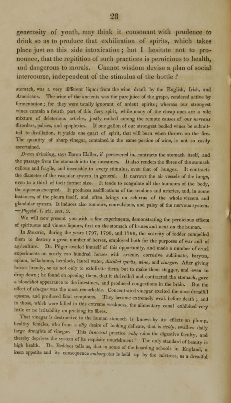 lerotkj of youth, may think it consonant with prudence to drink so as to produce Unit exhiliration of spirits, which takes place just on this side intoxication; but I hesitate not to pro* nounce, that the repitition of such practices is pernicious to health) tnd dangerous to morals. Cannot wisdom devises plan of social intercourse, independent of the stimulus of the bottle f stomach, was a very different liquor from the wine drank by the RngBth, Iii-h. and Americans. The wine of the ancients was the pure juice of the grape, rendered .i< t fermentation ; for they were totally ignorant of ardent spirits; when wines contain a fourth part of this fiery spirit, while many of the (heap ones are a vile mixture of deleterious articles, justly ranked among the remote causes of OUT MTMMi disorders, palsies, and apoplexies. If one gallon of our strongest bodied wines lie Mlbtnh> ted to distillation, it yields one quart of spirit, that will bum when thrown on the lire. The quantity of sharp vinegar, contained in the same portion of wine, is not so easily ascertained. Dram drinking, says Baron Ilaller, if persevered in, Contract! the stomach itself, and the passage from the stomach into the intestines. It also renders the films of the stomach callous and fragile, and insensible to every stimulus, even that of hunger. It contracts the diameter of the vascular system in general. It narrows the ,111 vessels of the lungs, even to a third of their former size. It tends to coagulate all the humours of the body, the aqueous excepted. It produces ossillications of the tendons and arteries, and, in some ! the pleura itself, and often brings on schirrus of the whole viscera and glandular system. It induces also tumours, convulsions, and palsy of the nervous s\stcm. iol. 1. lis. sec!. 3. .1 now present you with a few experiment*, demonstrating the pernicious effect! of spirituous and vinous liquors, first on the stomach ol'brutes and next on the human. In Ilnmria, during the years 1797, 1798, and 17!)!), the scarcity of fodder compelled them to destroy a great number of horses, employed both for tin; purposes of war and of agriculture. Dr. Pilgcr availed himself of this opportunity, and made a number of cruel experiment! on nearly two hundred horses with arsenic, corrosive sublimate, barytes, opium, belladonna, hemlock, laurel water, dislilt,;l spirits, win,; and vinegar. After giving I brandy, so as not only to exhilirate them, but to make them stagger, and even to drop down ; he found on opening them, that it shrivelled and contracted the stomach, gave a bloodshot appearance to the intestines, and produced .(ingestions in the brain. But the gar was the most remarkable. Concentrated vinegar excited the most dreadful spasms, arid produced fatal symptoms. They became extremely weak before death ; and in those, which were killed in this extreme weakness, the alimentary canal exhibited'very little or no irritability on pricking its fibres. That vinegar is destructive to the human stoma,!, is known bv its efH-cts on plump healthy females, who from a silly desire of looking delicate, that is w/Vy, swallow daily large draughts of vinegar. This bmoceot practice „„!,, ruins the mgetdTe faculty and thereby deprives the system of its requisite nourishment ! The o,,K standard of beauty is h.gh health. Dr. Beddoes tells us, that in some of the boardmg schools in Kngland a k*cn appetite and ita consequence embonpoint is held up by ,h„ IlliitrL.s:)) as , dnJm