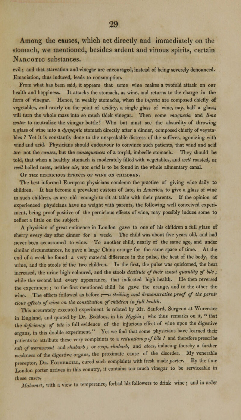 Among the causes, which act directly and immediately on the stomach, we mentioned, besides ardent and vinous spirits, certain Narcotic substances. evil; and that starvation and vinegar are encouraged, instead of being severely denounced. Emaciation, thus induced, leads to consumption. From what has been said, it appears that some wine makes a twofold attack on our health and happiness. It attacks the stomach, as wine, and returns to the charge in the form of vinegar. Hence, in weakly stomachs, when the ingesta are composed chiefly of vegetables, and nearly on the point of acidity, a single glass of wine, nay, half a glass, will turn the whole mass into so much thick vinegar. Then come magnesia and lime water to neutralize the vinegar bottle! Who but must see the absurdity of throwing a glass of wine into a dyspeptic stomach directly after a dinner, composed chiefly of vegeta- bles ? Yet it is constantly done to the unspeakable distress of the sufferer, agonizing with wind and acid. Physicians should endeavour to convince such patients, that wind and acid are not the causes, but the consequences of a torpid, imbecile stomach. They should be told, that when a healthy stomach is moderately filled with vegetables, and well roasted, or well boiled meat, neither air, nor acid is to be found in the whole alimentary canal. Of the pernicious effects of wine on children. The best informed European physicians condemn the practice of giving wine daily to children. It has become a prevalent custom of late, in America, to give a glass of wine to such children, as are old enough to sit at table with their parents. If the opinion of experienced physicians have no weight with parents, the following well conceived experi* ment, being proof positive of the pernicious effects of wine, may possibly induce some to reflect a little on the subject. A physician of great eminence in London gave to one of his children a full glass of sherry every day after dinner for a week. The child was about five years old, and had never been accustomed to wine. To another child, nearly of the same age, and under similar circumstances, he gave a large China orange for the same space of time. At the end of a week he found a very material difference in the pulse, the heat of the body, the urine, and the stools of the two children. In the first, the pulse was quickened, the heat increased, the urine high coloured, and the stools destitute of their usual quantity of bile; while the second had every appearance, that indicated high health. He then reversed the experiment; to the first mentioned child he gave the orange, and to the other the wine. The effects followed as before ;—a striking and demonstrative proof of the perni- cious effects of nine on the constitution of children in full health. This accurately executed experiment is related by Mr. Sanford, Surgeon at Worcester in England, and quoted by Dr. Beddoes, in his Hygeia ; who thus remarks on it,  that the deficiency of bile is full evidence of the injurious effect of wine upon the digestive organs, in this double experiment. Yet we find that some physicians have learned their patients to attribute these very complaints to a redundancy of bile ! and therefore prescribe sail of wormwood and rhubarb ; or soap, rhubarb, and aloes, inducing thereby a farther weakness of the digestive organs, the proximate cause of the disorder. My venerable preceptor, Dr. Fothergill, cured such complaints with fresh made porter. By the time London porter arrives in this country, it contains too much vinegar to be serviceable in these cases. Mtthomet, with a view to temperance, forbad his followers to drink wine; and in order