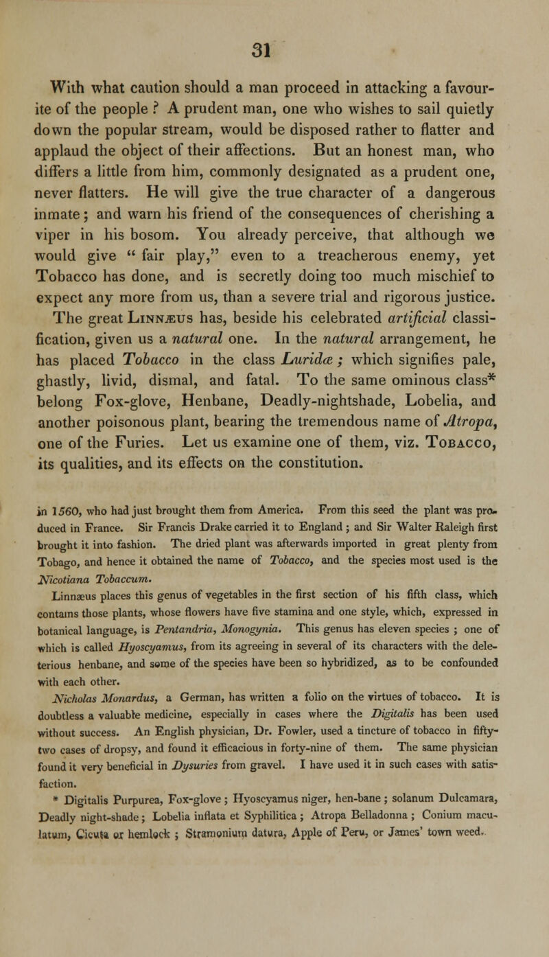 With what caution should a man proceed in attacking a favour- ite of the people ? A prudent man, one who wishes to sail quietly- down the popular stream, would be disposed rather to flatter and applaud the object of their affections. But an honest man, who differs a little from him, commonly designated as a prudent one, never flatters. He will give the true character of a dangerous inmate; and warn his friend of the consequences of cherishing a viper in his bosom. You already perceive, that although we would give  fair play, even to a treacherous enemy, yet Tobacco has done, and is secretly doing too much mischief to expect any more from us, than a severe trial and rigorous justice. The great Linnjeus has, beside his celebrated artificial classi- fication, given us a natural one. In the natural arrangement, he has placed Tobacco in the class JLuridee ; which signifies pale, ghastly, livid, dismal, and fatal. To the same ominous class* belong Fox-glove, Henbane, Deadly-nightshade, Lobelia, and another poisonous plant, bearing the tremendous name of Atropa, one of the Furies. Let us examine one of them, viz. Tobacco, its qualities, and its effects on the constitution. in 1560, who had just brought them from America. From this seed the plant was pro- duced in France. Sir Francis Drake carried it to England ; and Sir Walter Raleigh first brought it into fashion. The dried plant was afterwards imported in great plenty from Tobago, and hence it obtained the name of Tobacco, and the species most used is the Nicotiana Tobaccum. Linnaeus places this genus of vegetables in the first section of his fifth class, which contains those plants, whose flowers have five stamina and one style, which, expressed in botanical language, is Pentandria, Monogynia. This genus has eleven species ; one of which is called Hyoscyamus, from its agreeing in several of its characters with the dele- terious henbane, and some of the species have been so hybridized, as to be confounded with each other. Nicholas Monardus, a German, has written a folio on the virtues of tobacco. It is doubtless a valuable medicine, especially in cases where the Digitalis has been used without success. An English physician, Dr. Fowler, used a tincture of tobacco in fifty- two cases of dropsy, and found it efficacious in forty-nine of them. The same physician found it very beneficial in Dysuries from gravel. I have used it in such cases with satis- faction. * Digitalis Purpurea, Fox-glove; Hyoscyamus niger, hen-bane ; solanum Dulcamara, Deadly night-shade; Lobelia inrlata et Syphilitica ; Atropa Belladonna ; Conium macu- latum, Cicuta ei hemlock ; Stramonium datura, Apple of Peru, or James' town weed.