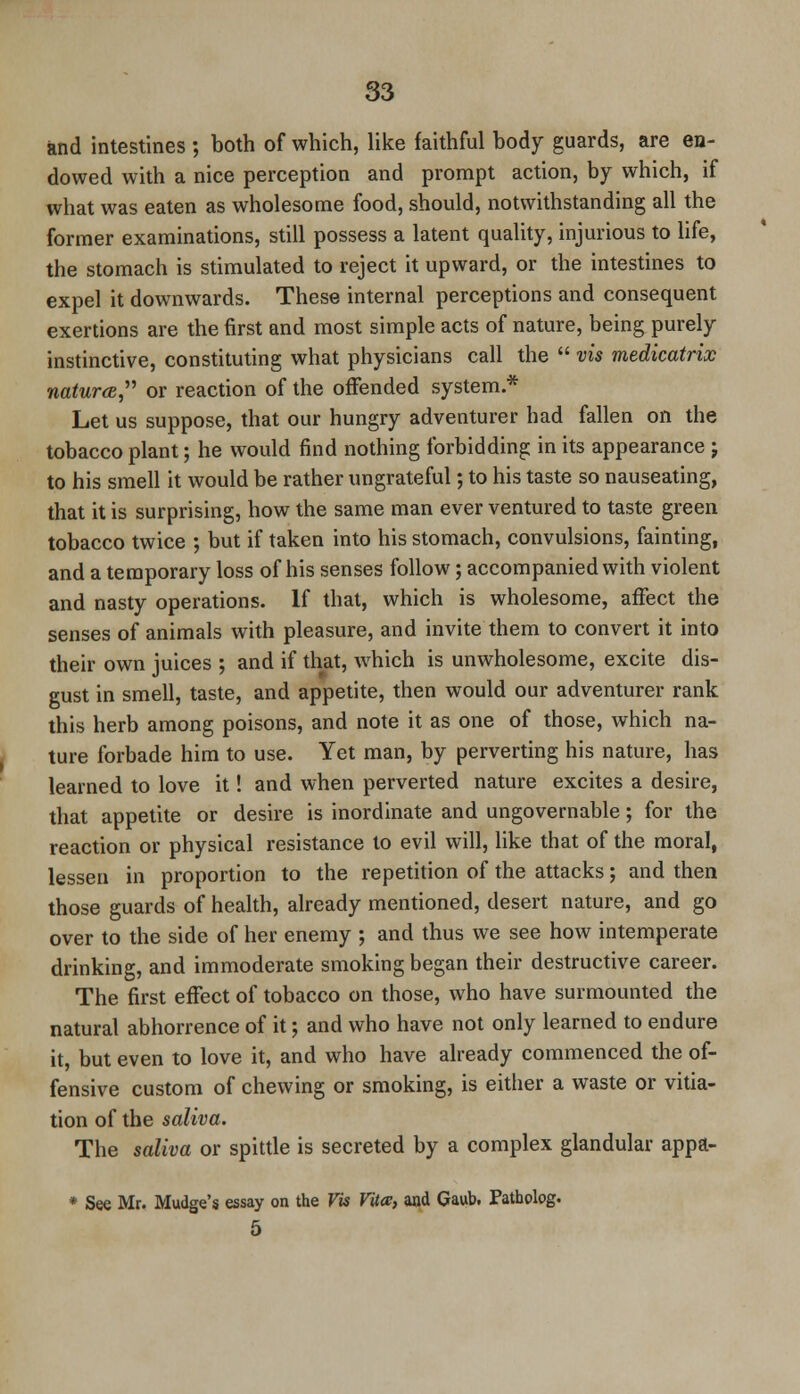 and intestines ; both of which, like faithful body guards, are en- dowed with a nice perception and prompt action, by which, if what was eaten as wholesome food, should, notwithstanding all the former examinations, still possess a latent quality, injurious to life, the stomach is stimulated to reject it upward, or the intestines to expel it downwards. These internal perceptions and consequent exertions are the first and most simple acts of nature, being purely instinctive, constituting what physicians call the  vis medicatrix natura or reaction of the offended system * Let us suppose, that our hungry adventurer had fallen on the tobacco plant; he would find nothing forbidding in its appearance j to his smell it would be rather ungrateful; to his taste so nauseating, that it is surprising, how the same man ever ventured to taste green tobacco twice ; but if taken into his stomach, convulsions, fainting, and a temporary loss of his senses follow; accompanied with violent and nasty operations. If that, which is wholesome, affect the senses of animals with pleasure, and invite them to convert it into their own juices ; and if that, which is unwholesome, excite dis- gust in smell, taste, and appetite, then would our adventurer rank this herb among poisons, and note it as one of those, which na- ture forbade him to use. Yet man, by perverting his nature, has learned to love it! and when perverted nature excites a desire, that appetite or desire is inordinate and ungovernable; for the reaction or physical resistance to evil will, like that of the moral, lessen in proportion to the repetition of the attacks; and then those guards of health, already mentioned, desert nature, and go over to the side of her enemy ; and thus we see how intemperate drinking, and immoderate smoking began their destructive career. The first effect of tobacco on those, who have surmounted the natural abhorrence of it; and who have not only learned to endure it, but even to love it, and who have already commenced the of- fensive custom of chewing or smoking, is either a waste or vitia- tion of the saliva. The saliva or spittle is secreted by a complex glandular appa- * See Mr. Mudge's essay on the Vis Vila, and Gaub, Pathplog. 5