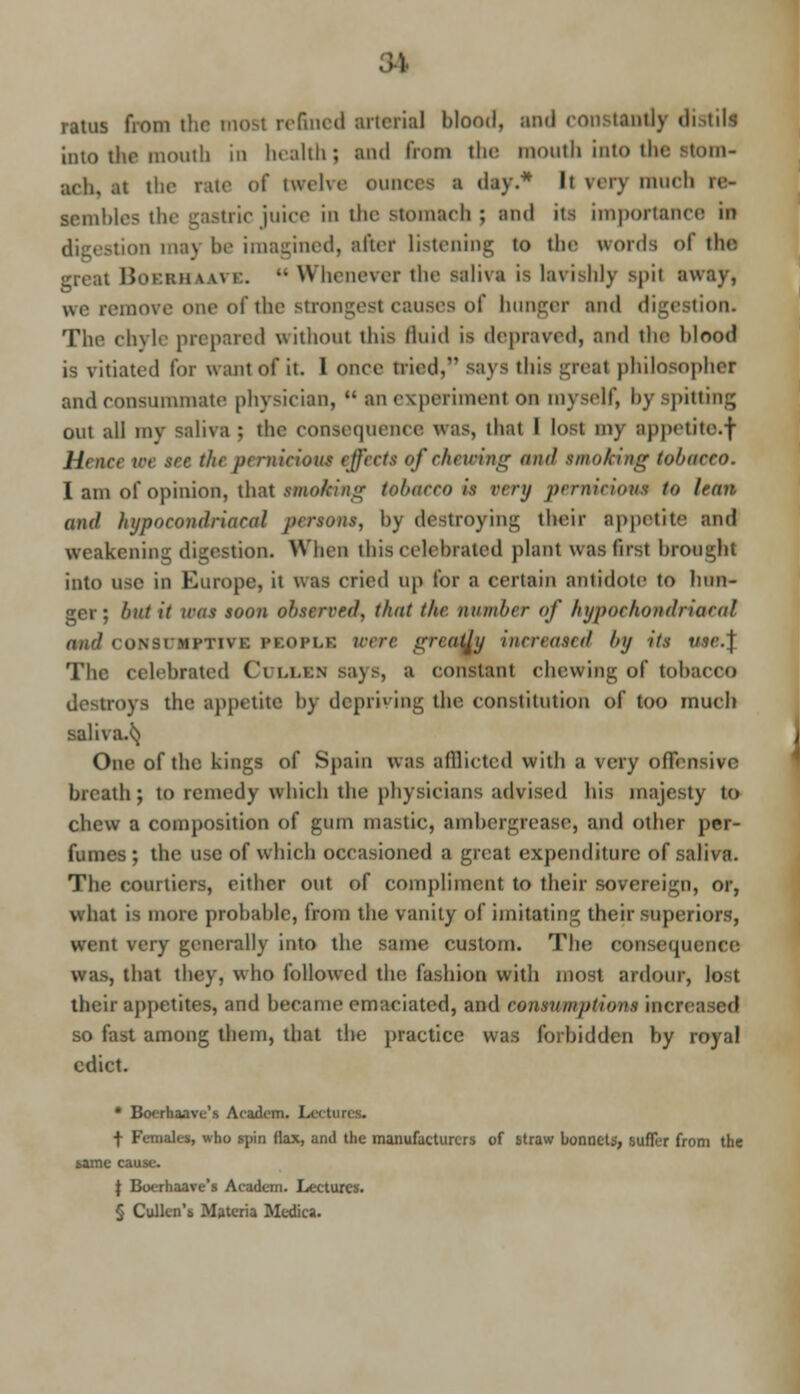 ratus from the most refined arterial blood, ami constantly distill into the mouth in health; and from the mouth into the stom- ach, tt the rate of twelve ounces ■ day.* Ii Hi-) much sembles the gastric juice in the stomach ; and its importance in digestion may be imagined, after listening to the words of the. great BoEBHAAVE. m Whenever the Baliva is lavish]]! Spit away, we remove one of the strongesl causes of hunger and digestion. The chyle prepared without this fluid is depraved, and the blood is vitiated for want of it. 1 once tried,*1 says this great philosopher and consummate physician,  an experiment on myself, by spitting out all my saliva ; the consequence was, that I lost my appetite.f //, ici ■ • -■ the pernicious effect* of chewing niul etnoking tobacco. I am of opinion, that smoking tobacco is very pernicious to lean and hypocondriacal persons, by destroying their appetite and ikening digestion. When this celebrated plant was first brought into use in Europe, it was cried up for a certain antidote to hun- ger; but it icas soon observed, that the number of hypochondriacal ON SI Mrnvr. PEOPLE were greaftj increased by its t/.vr.j The celebrated Cullen says, a constant chewing of tobacco destroys the appetite by depriving the constitution of loo much saliva.^} One of the kings of Spain u as afflicted with a very offensive breath; to remedy which the physicians advised his majesty to chew a composition of gum mastic, ambei urease, and other per- fumes; the use of which occasioned a great expenditure of saliva. The courtiers, cither out of compliment to their sovereign, or, what is more probable, from the vanity of imitating their superiors, ;t very generally into the same custom. The consequence was, that they, who followed the fashion with most ardour, lost their appetites, and became emaciated, and consumptioi's increased so fast among them, that the practice was forbidden by royal edict. • Boerhaavc's Academ. Lectures. ■}• Females, who .spin (tax, and the manufacturers of straw bonnets, suffer from the same cause. \ Boerhaave's Academ. Lectures. § Culkn's Materia Mcdica.