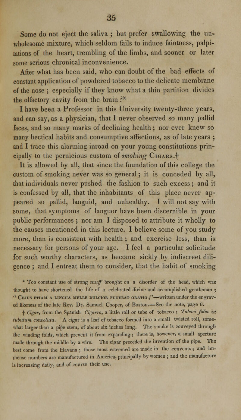 Some do not eject the saliva ; but prefer swallowing the un- wholesome mixture, which seldom fails to induce faintness, palpi- tations of the heart, trembling of the limbs, and sooner or later some serious chronical inconvenience. After what has been said, who can doubt of the bad effects of constant application of powdered tobacco to the delicate membrane of the nose ; especially if they know what a thin partition divides the olfactory cavity from the brain ?* I have been a Professor in this University twenty-three years, and can say, as a physician, that I never observed so many pallid faces, and so many marks of declining health; nor ever knew so many hectical habits and consumptive affections, as of late years ; and I trace this alarming inroad on your young constitutions prin- cipally to the pernicious custom of smoking Cigars.f It is allowed by all, that since the foundation of this college the custom of smoking never was so general; it is conceded by all, that individuals never pushed the fashion to such excess; and it is confessed by all, that the inhabitants of this place never ap- peared so pallid, languid, and unhealthy. I will not say with some, that symptoms of languor have been discernible in your public performances ; nor am I disposed to attribute it wholly to the causes mentioned in this lecture. 1 believe some of you study more, than is consistent with health ; and exercise less, than is necessary for persons of your age. I feel a particular solicitude for such worthy characters, as become sickly by indiscreet dili- gence ; and I entreat them to consider, that the habit of smoking * Too constant use of strong snuff brought on a disorder of the head, which was thought to have shortened the life of a celebrated divine and accomplished gentleman j  Cujus etiam a lingua meixe duxcior fluebat oratio ;—written under the engrav- ed likeness of the late Rev. Dr. Samuel Cooper, of Boston.—See the note, page 6. f Cigar, from the Spanish Cigarro, a little roll or tube of tobacco ; Tabaci folia in. tubvlum convolula. A cigar is a leaf of tobacco formed into a small twisted roll, some- what larger than a pipe stem, of about six inches long. The smoke is conveyed through the winding folds, which prevent it from expanding; there is, however, a small aperture made through the middle by a wire. The cigar preceded the invention of the pipe. The best come from the Havana ; those most esteemed are made in the convents; and im- mense numbers are manufactured in America, principally by women; and the manufacture is increasing daily, and of course their use.