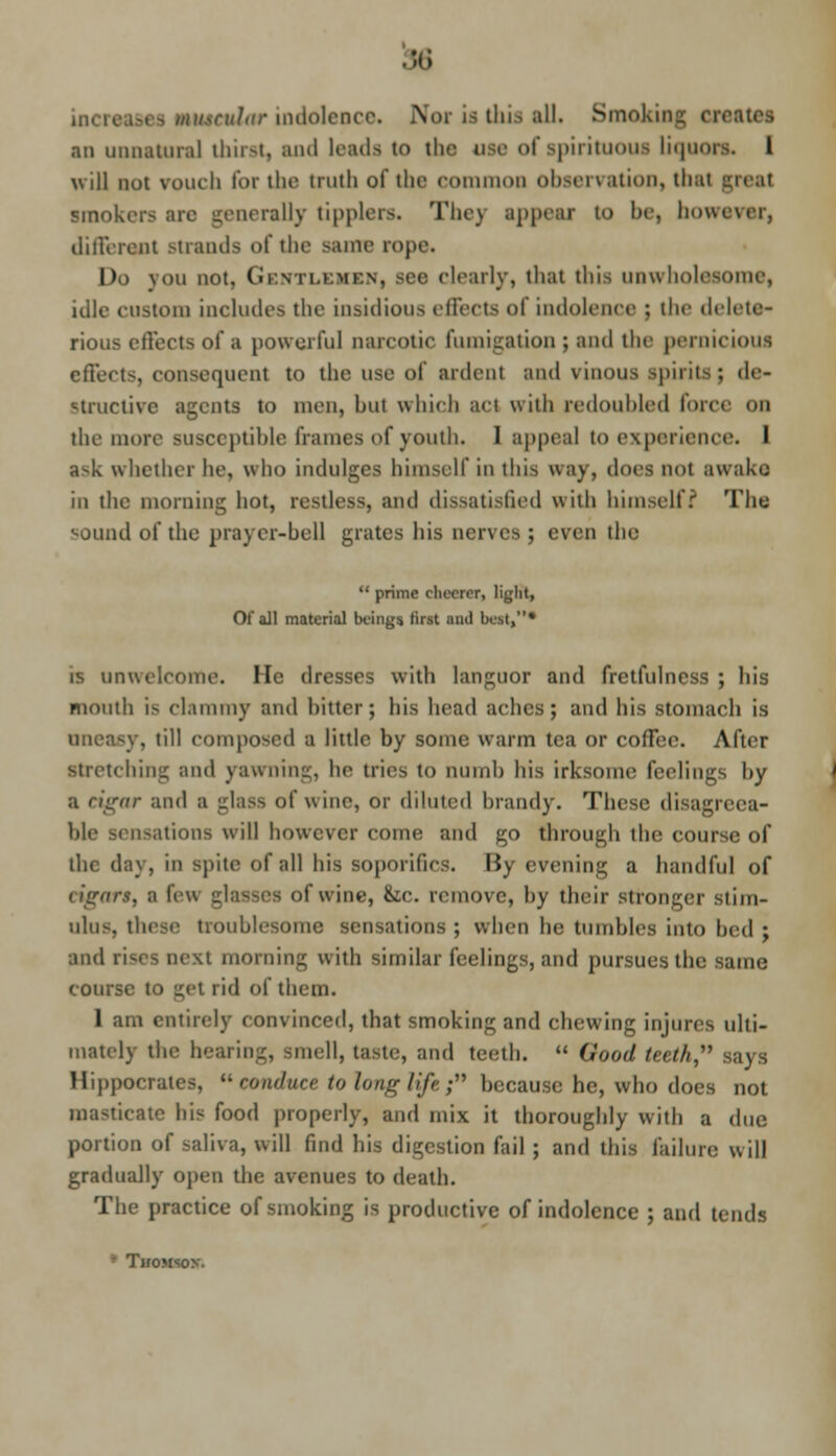 mmeular indolenct this all. Smoking creates an unnatural thirst, and leads to the use of spirituous Liquors. I will not vouch tor the truth of the common observation, thai smok. generally tipplers. Thej appear to be, how different strands of the same rope. Do you not. Gentlemen, see clearly, that this unwholesome, idle CUStom includes the insidious effects of indolence ; the delete- rious effects of a powerful narcotic fumigation ; and the pernicious effects, consequent to the use of ardent and vinous spirits; de- structive agents to men, hut which act with redoubled force on the more susccptihle frames of youth. I appeal to experience. I Ssk whether he, who indulges himself in this way, docs not awake in the morning hot, restless, and dissatisfied with himself? The sound of the prayer-hell grates his nerves ; even the  prime cheerer, light, Of all material beings first ami best,* is unwelcome. lie dresses with languor and fretfulness ; his mouth i^ clammy and hitter; his head aches ; and his stomach is uneasy, till composed a little by some warm tea or coffee. After stretching and yawning, he tries to numh his irksome feelings by ;i dgar and a glass of wine, or diluted brandy. These disagreea- ble sensations will however come and go through the course of the day, in spile of all his soporifics, liy evening a handful of cigars, B few glasses of wine, &c. remove, by their stronger stim- ulus, these troublesome sensations ; when he tumbles into bed ; and ri^es next morning with similar feelings, and pursues the same course to get rid of them. 1 am entirely convinced, that smoking and chewing injures ulti- mately the hearing, smell, taste, and teeth.  Qood teetk, Hippocrates,  conduce to long life; because he, who does not masticate bis food properly, and mix it thoroughly with a due portion of saliva, will find his digestion fail ; and this failure will gradually open the avenues to death. The practice of smoking is productive of indolence ; and tends • Thomson.