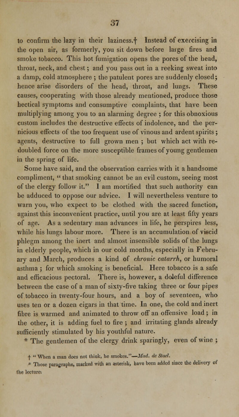 to confirm the lazy in their laziness.f Instead of exercising in the open air, as formerly, you sit down before latge fires and smoke tobacco. This hot fumigation opens the pores of the head, throat, neck, and chest; and you pass out in a reeking sweat into a damp, cold atmosphere ; the patulent pores are suddenly closed5 hence arise disorders of the head, throat, and lungs. These causes, cooperating with those already mentioned, produce those hectical symptoms and consumptive complaints, that have been multiplying among you to an alarming degree ; for this obnoxious custom includes the destructive effects of indolence, and the per- nicious effects of the too frequent use of vinous and ardent spirits; agents, destructive to full grown men ; but which act with re- doubled force on the more susceptible frames of young gentlemen in the spring of life. Some have said, and the observation carries with it a handsome compliment,  that smoking cannot be an evil custom, seeing most of the clergy follow it. 1 am mortified that such authority can be adduced to oppose our advice. I will nevertheless venture to warn you, who expect to be clothed with the sacred function, against this inconvenient practice, until you are at least fifty years of age. As a sedentary man advances in life, he perspires less, while his lungs labour more. There is an accumulation of viecid phlegm among the inert and almost insensible solids of the lungs in elderly people, which in our cold months, especially in Febru- ary and March, produces a kind of chronic catarrh, or humoral asthma ; for which smoking is beneficial. Here tobacco is a safe and efficacious pectoral. There is, however, a doleful difference between the case of a man of sixty-five taking three or four pipes of tobacco in twenty-four hours, and a boy of seventeen, who uses ten or a dozen cigars in that time. In one, the cold and inert fibre is warmed and animated to throw off an offensive load; in the other, it is adding fuel to fire ; and irritating glands already sufficiently stimulated by his youthful nature. * The gentlemen of the clergy drink sparingly, even of wine ; ■f  When a man does not think, he smokes.—Mad. de Stael. * Those paragraphs, marked with an asterisk, have been added since the delivery of the lecture;