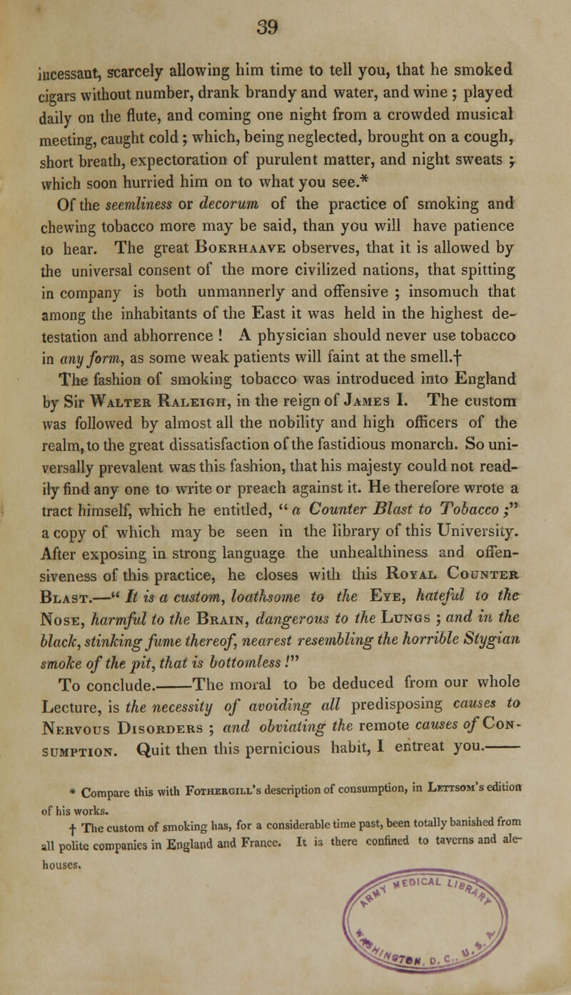 incessant, scarcely allowing him time to tell you, that he smoked cigars without number, drank brandy and water, and wine ; played daily on the flute, and coming one night from a crowded musical meeting, caught cold; which, being neglected, brought on a cough, short breath, expectoration of purulent matter, and night sweats '7 which soon hurried him on to what you see.* Of the seemliness or decorum of the practice of smoking and chewing tobacco more may be said, than you will have patience to hear. The great Boekhaave observes, that it is allowed by the universal consent of the more civilized nations, that spitting in company is both unmannerly and offensive ; insomuch that among the inhabitants of the East it was held in the highest de- testation and abhorrence ! A physician should never use tobacco in any form, as some weak patients will faint at the smell.f The fashion of smoking tobacco was introduced into England by Sir Walter Raleigh, in the reign of James I. The custom was followed by almost all the nobility and high officers of the realm, to the great dissatisfaction of the fastidious monarch. So uni- versally prevalent was this fashion, that his majesty could not read- ily find any one to write or preach against it. He therefore wrote a tract himself, which he entitled,  a Counter Blast to Tobacco ; a copy of which may be seen in the library of this University. After exposing in strong language the unhealthiness and ofTen- siveness of this practice, he closes with this Royal Counter Blast.— It is a custom, loathsome to the Eye, hateful to the Nose, harmful to the Brain, dangerous to the Lungs ; and in the black, stinking fume thereof, nearest resembling the horrible Stygian smoke of the pit, that is bottomless.' To conclude. The moral to be deduced from our whole Lecture, is the necessity of avoiding all predisposing causes to Nervous Disorders ; and obviating the remote causes of Con- sumption. Quit then this pernicious habit, I entreat you. * Compare this with Fothergill's description of consumption, in Lettsom's edition of his works. f The custom of smoking has, for a considerable time past, been totally banished from all polite companies in England and France. It is there confined to taverns and ale- houses.
