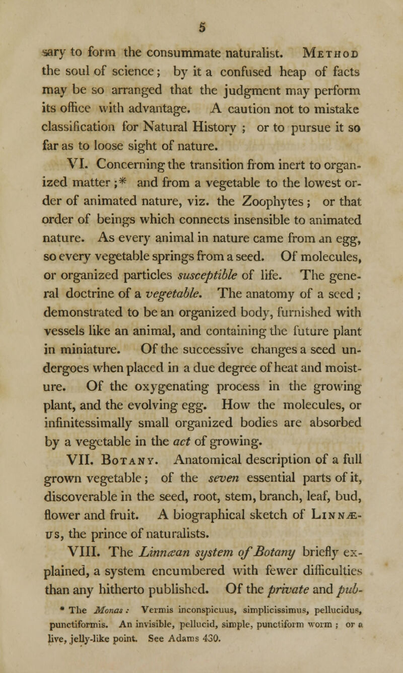 sary to form the consummate naturalist. Method the soul of science; by it a confused heap of facts may be so arranged that the judgment may perform its office with advantage. A caution not to mistake classification for Natural History ; or to pursue it so far as to loose sight of nature. VI. Concerning the transition from inert to organ- ized matter ;* and from a vegetable to the lowest or- der of animated nature, viz. the Zoophytes ; or that order of beings which connects insensible to animated nature. As every animal in nature came from an egg, so every vegetable springs from a seed. Of molecules, or organized particles susceptible of life. The gene- ral doctrine of a vegetable. The anatomy of a seed ; demonstrated to be an organized body, furnished with vessels like an animal, and containing the future plant in miniature. Of the successive changes a seed un- dergoes when placed in a due degree of heat and moist- ure. Of the oxygenating process in the growing plant, and the evolving egg. How the molecules, or infinitessimally small organized bodies are absorbed by a vegetable in the act of growing. VII. Botany. Anatomical description of a full grown vegetable ; of the seven essential parts of it, discoverable in the seed, root, stem, branch, leaf, bud, flower and fruit. A biographical sketch of Linnae- us, the prince of naturalists. VIII. The Linncean system of Botany briefly ex- plained, a system encumbered with fewer difficulties than any hitherto published. Of the private and pub- * The Monas ; Vermis inconspicuus, simplicissimus, pellucidus, punctiformis. An invisible, pellucid, simple, punctifoim worm ; or a live, jelly-like point. See Adams 430.