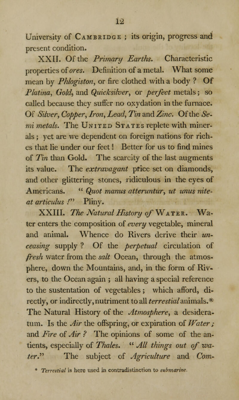 University of Cambridge ; its origin, progress and present condition. XXII. Of the Primary Earths. Characteristic properties of ores. Definition of a metal. What some mean by Phlogiston, or fire clothed with a body ? Of Platina, Gold, and Quicksilver, or perfect metals; so called because they suffer no oxydation in the furnace. Of Silver, Copper, Iron, Lead, Tin and Zinc. Of the Se- mi metals. The United States replete with miner- als ; yet are we dependent on foreign nations for rich- es that lie under our feet! Better for us to find mines of Tin than Gold. The scarcity of the last augments its value. The extravagant price set on diamonds, and other glittering stones, ridiculous in the eyes of Americans.  Quot manus atteruntur, ut unus nite- at articulus / Pliny. XXIII. The Natural History of Water. Wa- ter enters the composition of every vegetable, mineral and animal. Whence do Rivers derive their un- ceasing supply ? Of the perpetual circulation of fresh water from the salt Ocean, through the atmos- phere, down the Mountains, and, in the form of Riv- ers, to the Ocean again ; all having a special reference to the sustentation of vegetables ; which afford, di- rectly, or indirectly, nutriment to all terrestialanimals.* The Natural History of the Atmosphere, a desidera- tum. Is the Air the offspring, or expiration of Water ; and Fire of Air ? The opinions of some of the an- tients, especially of Thales.  All things out of wa- ter. The subject of Agriculture and Com- * Terrestial is here used in contradistinction to submarine.
