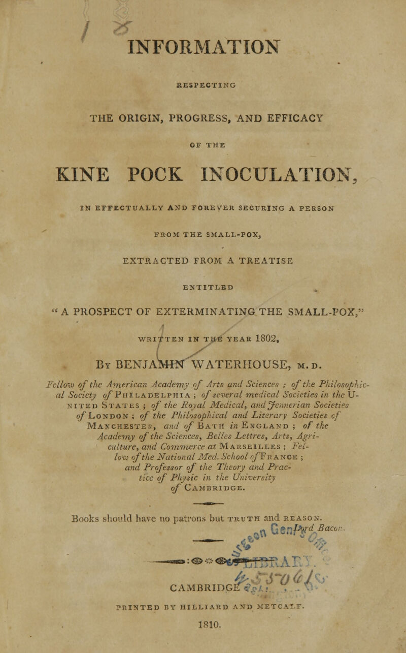 INFORMATION RESPECTING THE ORIGIN, PROGRESS, AND EFFICACY OF THE KINE POCK INOCULATION, IN EFFECTUALLY AND FOREVER SECURING A PERSON FROM THE SMALL-POX, EXTRACTED FROM A TREATISE ENTITLED A PROSPECT OF EXTERMINATING THE SMALL-POX, WRITTEN IN THE YEAR 1802, UVHN By BENJAMIN WATERHOUSE, m.d. Fellmu of the American Academy of Arts and Sciences ; of the Philosophic- al Society o/'Pal ladelphia ; of several medical Societies in the U- NITED States ; of the Royal Medical, and jfennerian Societis o/London ; of the Philosophical and Literary Societies of Manchester, and of Bath in England ; of the Academy of the Sciences, Belles Lettres, Arts, Agri- culture, and Commerce at Marseilles ; Fel- low of the National Med. School of'France ; and Professor of the Theory and Prac- tice of Physic in the University of Cambridge. Books should have no patrons but truth and reason. —_— o«ly CAMBRIDGI PRINTED BY HILLIARD AND METC 1810.