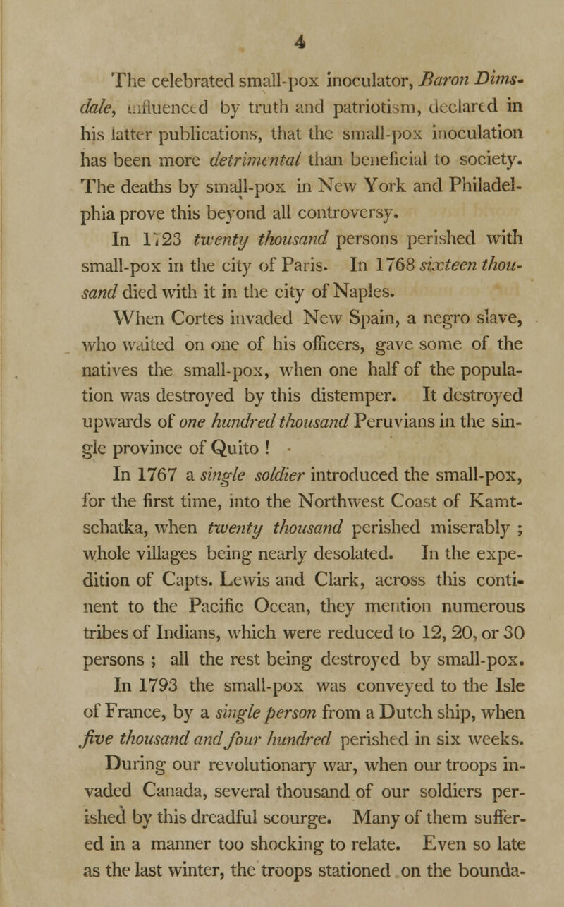The celebrated small-pox inoeulator, Baron Dims* dale, influenced by truth and patriotism, declared in his latter publications, that the small-pox inoculation has been more detrimental than beneficial to society. The deaths by small-pox in New York and Philadel- phia prove this beyond all controversy. In r<23 twenty thousand persons perished with small-pox in the city of Paris. In 1768 sixteen thou- sand died with it in the city of Naples. When Cortes invaded New Spain, a negro slave, who waited on one of his officers, gave some of the natives the small-pox, when one half of the popula- tion was destroyed by this distemper. It destroyed upwards of one hundred thousand Peruvians in the sin- gle province of Quito ! - In 1767 a single soldier introduced the small-pox, for the first time, into the Northwest Coast of Kamt- schatka, when twenty thousand perished miserably ; whole villages being nearly desolated. In the expe- dition of Capts. Lewis and Clark, across this conti- nent to the Pacific Ocean, they mention numerous tribes of Indians, which were reduced to 12, 20, or 30 persons ; all the rest being destroyed by small-pox. In 1793 the small-pox was conveyed to the Isle of France, by a single person from a Dutch ship, when five thousand and four hundred perished in six weeks. During our revolutionary war, when our troops in- vaded Canada, several thousand of our soldiers per- ished by this dreadful scourge. Many of them suffer- ed in a manner too shocking to relate. Even so late as the last winter, the troops stationed on the bounda-