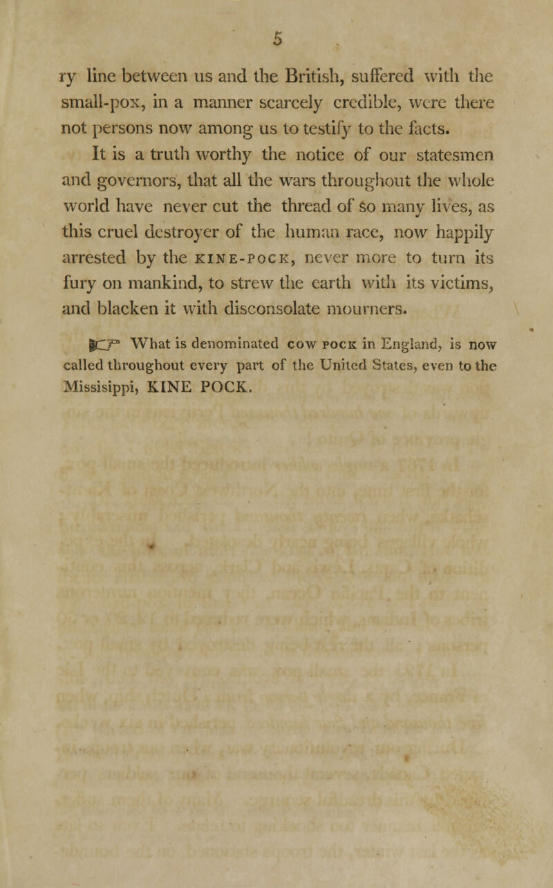 ry line between us and the British, suffered with the small-pox, in a manner scarcely credible, were there not persons now among us to testify to the facts. It is a truth worthy the notice of our statesmen and governors, that all the wars throughout the whole world have never cut the thread of so many lives, as this cruel destroyer of the human race, now happily arrested by the kine-pock, never more to turn its fury on mankind, to strew the earth with its victims, and blacken it with disconsolate mourners. |CP What is denominated cow pock in England, is now called throughout every part of the United States, even to the Missisippi, KINE POCK.