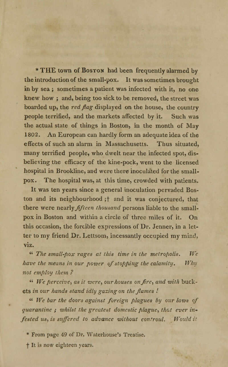 * THE town of Boston had been frequently alarmed by the introduction of the small-pox. It was sometimes brought in by sea ; sometimes a patient was infected with it, no one knew how ; and, being too sick to be removed, the street was boarded up, the red flag displayed on the house, the country people terrified, and the markets affected by it. Such was the actual state of things in Boston, in the month of May 1802. An European can hardly form an adequate idea of the effects of such an alarm in Massachusetts. Thus situated, many terrified people, who dwelt near the infected spot, dis- believing the efficacy of the kine-pock, went to the licensed hospital in Brookline, and were there inoculated for the small- pox. The hospital was, at this time, crowded with patients. It was ten years since a general inoculation pervaded Bos- ton and its neighbourhood ;t and it was conjectured, that there were newly Jifteen thousand persons liable to the small- pox in Boston and within a circle of three miles of it. On this occasion, the forcible expressions of Dr. Jenner, in a let- ter to my friend Dr. Lettsom, incessantly occupied my mind, viz.  The small-pox rages at this time in the metro/wlis. We have the means in our power of stopping the calamity. Why not employ them ?  We perceive, as it were, our houses on fire, and with buck- ets in our hands stand idly gazing on the flames !  We bar the doors against foreign plagues by our laws of quarantine ; whilst the greatest domestic plague, that ever in' fested us, is suffered to advance without covtroid. Would it * From page 49 of Dr. Waterhouse's Treatise, f It is now eighteen years.