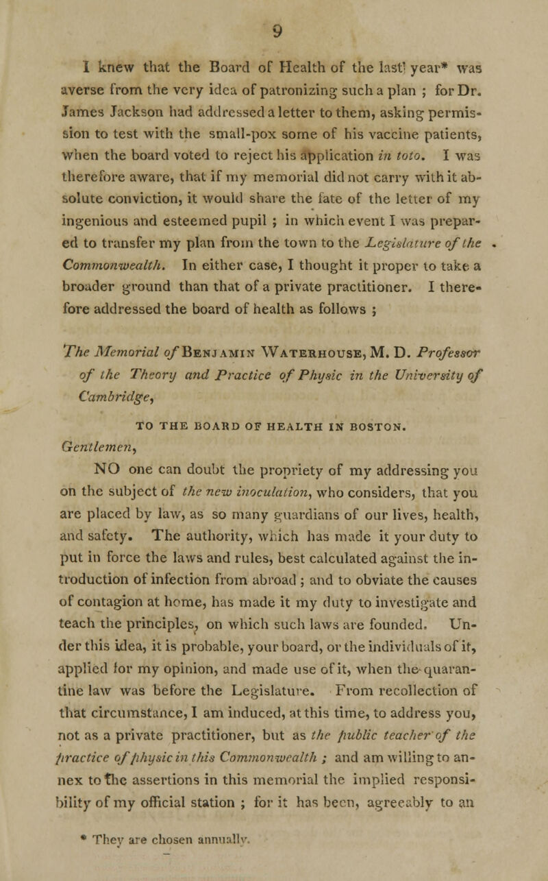 averse from the very idea of patronizing such a plan ; for Dr. James Jackson had addressed a letter to them, asking permis- sion to test with the small-pox some of his vaccine patients, when the board voted to reject his application in toto. I was therefore aware, that if my memorial did not carry with it ab- solute conviction, it would share the late of the letter of my ingenious and esteemed pupil ; in which event I was prepar- ed to transfer my plan from the town to the Legislature of the Commonwealth. In either case, I thought it proper to take a broader ground than that of a private practitioner. I there- fore addressed the board of health as follows ; The Memorial o/Benjamin Waterhouse, M. D. Professor of the Theory and Practice of Physic in the University of Cambridge, TO the board of health in boston. Gentlemen, NO one can doubt the propriety of my addressing you on the subject of the new inoculation, who considers, that you are placed by law, as so many guardians of our lives, health, and safety. The authority, which has made it your duty to put in force the laws and rules, best calculated against the in- troduction of infection from abroad ; and to obviate the causes of contagion at home, has made it my duty to investigate and teach the principles, on which such laws are founded. Un- der this idea, it is probable, your board, or the individuals of it, applied for my opinion, and made use of it, when the-quaran- tine law was before the Legislature. From recollection of that circumstance, I am induced, at this time, to address you, not as a private practitioner, but as the public teacher of the practice of physic in this Commonwealth ; and am willing to an- nex to the assertions in this memorial the. implied responsi- bility of my official station ; for it has been, agreeably to an • Thev are chosen annually.