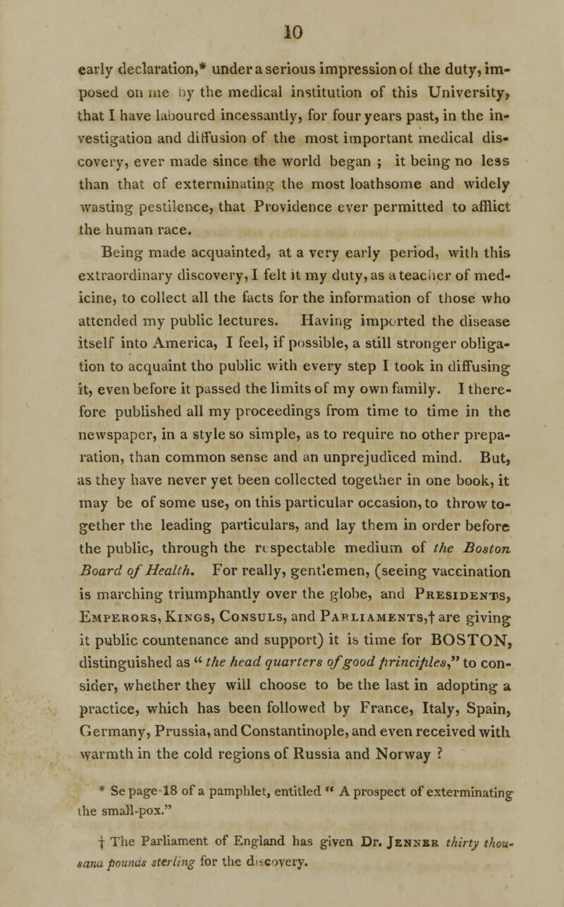 early declaration,* under a serious impression ol the duty, im- posed on me by the medical institution of this University, that I have laboured incessantly, for four years past, in the in- vestigation and diffusion of the most important medical dis- covery, ever made since the world began ; it being no less than that of exterminating the most loathsome and widely wasting pestilence, that Providence ever permitted to afflict the human race. Being made acquainted, at a very early period, with this extraordinary discovery, I felt it my duty, as a teacher of med- icine, to collect all the facts for the information of those who attended my public lectures. Having imported the disease itself into America, I feel, if possible, a still stronger obliga- tion to acquaint tho public with every step I took in diffusing it, even before it passed the limits of my own family. I there- fore published all my proceedings from time to time in the newspaper, in a style so simple, as to require no other prepa- ration, than common sense and an unprejudiced mind. But, as they have never yet been collected together in one book, it may be of some use, on this particular occasion, to throw to- gether the leading particulars, and lay them in order before the public, through the rt spectable medium of the Boston Board of Health. For really, gentlemen, (seeing vaccination is marching triumphantly over the globe, and Presidents, Emperors, Kings, Consuls, and Parliaments,!are giving it public countenance and support) it is time for BOSTON, distinguished as  the head quarters ofgoodfirincifiles to con- sider, whether they will choose to be the last in adopting a practice, which has been followed by France, Italy, Spain, Germany, Prussia, and Constantinople, and even received with warmth in the cold regions of Russia and Norway ? * Sepage 18 of a pamphlet, entitled  A prospect of exterminating the small-pox. f The Parliament of England has given Dr. Jennbr thirty thou- tana pounds sterling for the discovery.