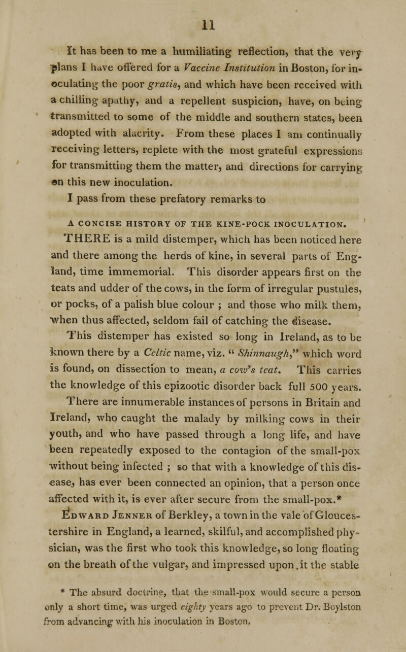 It has been to me a humiliating reflection, that the very plans I have offered for a Vaccine Institution in Boston, lor in- oculating the poor gratis, and which have been received with a chilling apathy, and a repellent suspicion, have, on bting transmitted to some of the middle and southern states, been adopted with alacrity. From these places I am continually receiving letters, replete with the most grateful expressions for transmitting them the matter, and directions for carrying on this new inoculation. I pass from these prefatory remarks to A CONCISE HISTORY OF THE KINE-POCK INOCULATION. THERE is a mild distemper, which has been noticed here and there among the herds of kine, in several parts of Eng- land, time immemorial. This disorder appears first on the teats and udder of the cows, in the form of irregular pustules, or pocks, of a palish blue colour ; and those who milk them, when thus affected, seldom fail of catching the disease. This distemper has existed so long in Ireland, as to be known there by a Celtic name, viz.  Shinnaugh which word is found, on dissection to mean, a cow's teat. This carries the knowledge of this epizootic disorder back full 500 years. There are innumerable instances of persons in Britain and Ireland, who caught the malady by milking cows in their youth, and who have passed through a long life, and have been repeatedly exposed to the contagion of the small-pox without being infected ; so that with a knowledge of this dis- easej has ever been connected an opinion, that a person once affected with it, is ever after secure from the small-pox.* Edward Jenner of Berkley, a town in the vale of Glouces- tershire in England, a learned, skilful, and accomplished phy- sician, was the first who took this knowledge, so long floating on the breath of the vulgar, and impressed upon.it the stable * The absurd doctrine, that the small-pox would secure a pei-soa only a short time, was urged eighty years ago to prevent Dr. Bcylston from advancing- with his inoculation in Boston.