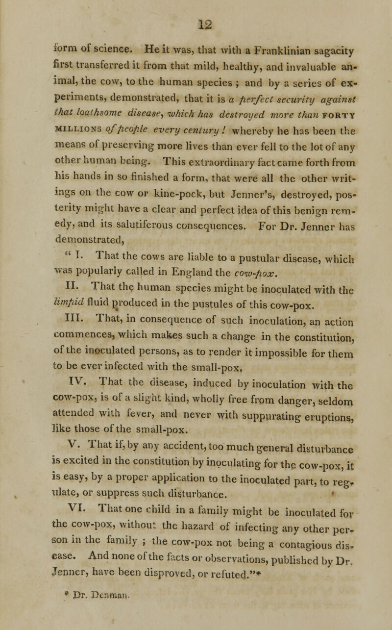 form of science. He it was, that with a Franklinian sagacity first transferred it from that mild, healthy, and invaluable an- imal, the cow, to the human species ; and by a series of ex- periments, demonstrated, that it is a perfect security against that loathsome disease, which has destroyed more than forty millions of people every century ! whereby he has been the means of preserving more lives than ever fell to the lot of any other human being. This extraordinary fact came forth from his hands in so finished a form, that were all the other writ- ings on the cow or kine-pock, but Jenner's, destroyed, pos- terity might have a clear and perfect idea of this benign rem- edy, and its salutiferous consequences. For Dr. Jenncr has demonstrated,  I. That the cows are liable to a pustular disease, which was popularly called in England the cow-pox. II. That the human species might be inoculated with the limpid fluid produced in the pustules of this cow-pox. III. That, in consequence of such inoculation, an action commences, which makes such a change in the constitution, of the inoculated persons, as to render it impossible for them to be ever infected with the small-pox. IV. That the disease, induced by inoculation with the cow-pox, is of a slight kind, wholly free from danger, seldom attended with fever, and never with suppurating eruptions, like those of the small-pox. V. That if, by any accident, too much general disturbance is excited in the constitution by inoculating for the cow-pox, it is easy, by a proper application to the inoculated part, to reg, ulate, or suppress such disturbance. VI. That one child in a family might be inoculated for the cow-pox, without the hazard of infecting any other per- son in the family ; the cow-pox not being a contagious dis- ease. And none of the facts or observations, published by Dr. Jenner, have been disproved, or refuted.* * Dr. Dcr.man.