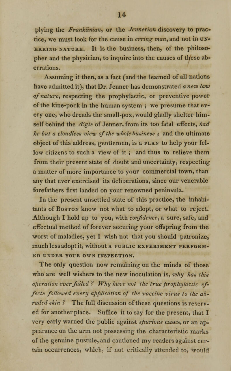 plying the Franklinian, or the Jcnnericn discovery to prac- tice, we must look for the cause in erring man, and not in un- erring nature. It is the business, then, of the philoso- pher and the physician, to inquire into the causes of these ab- errations. Assuming it then, as a fact (and the learned of all nations have admitted it), that Dr. Jenner has demonstrated a new law of nature, respecting the prophylactic, or preventive power of the kine-pock in the human system ; we presume that ev- ery one, who dreads the small-pox, would gladly shelter him- self behind the JEgis of Jenner, from its too fatal effects, had he but a cloudless view of the whole business ; and the ultimate object of this address, gentlemen, is a plan to help your fel- low citizens to such a view of it ; and thus to relieve them from their present state of doubt and uncertainty, respecting a matter of more importance to your commercial town, than any that ever exercised its deliberations, since our venerable forefathers first landed on your renowned peninsula. In the present unsettled state of this practice, the inhabi- tants of Boston know not what to adopt, or what to reject. Although I hold up to you, with confidence, a sure, safe, and effectual method of forever securing your offspring from the worst of maladies, yet I wish not that you should patronize, much less adopt it, without a public experiment perform- ed UNDER VOUR OWN INSPECTION. The only question now remaining on the minds of those who are well wishers to the new inoculation is, why has this operation ever failed ? Why have not the true prophylactic ef- fects followed every application of the vaccine virus to the ab- raded skin ? The full discussion of these questions is reserv- ed for another place. Suffice it to say for the present, that I very early warned the public against spurious cases, or an ap- pearance on the arm not possessing the characteristic marks of the genuine pustule, and cautioned my readers against cer- tain occurrences, which, if not critically attended to, would