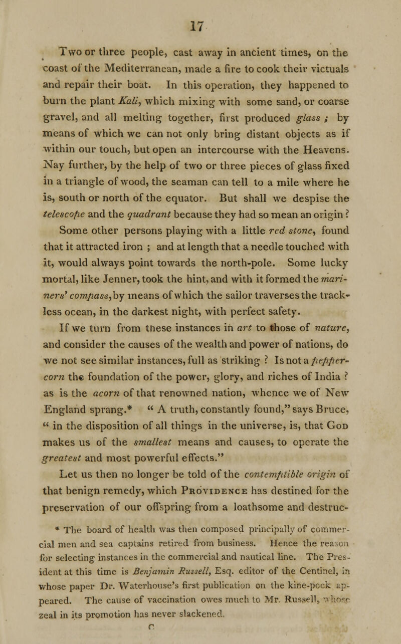 Two or three people, cast away in ancient times, on the coast of the Mediterranean, made a fire to cook their victuals and repair their boat. In this operation, they happened to burn the plant Kali, which mixing with some sand, or coarse gravel, and all melting together, first produced glass ; by means of which we can not only bring distant objects as if within our touch, but open an intercourse with the Heavens. Nay further, by the help of two or three pieces of glass fixed in a triangle of wood, the seaman can tell to a mile where he is, south or north of the equator. But shall we despise the telcscofie and the quadrant because they had so mean an origin ? Some other persons playing with a little red stone, found that it attracted iron ; and at length that a needle touched with it, would always point towards the north-pole. Some lucky mortal, like Jenner, took the hint, and with it formed the mari- ners' comjiass,by means of which the sailor traverses the track- less ocean, in the darkest night, with perfect safety. If we turn from tnese instances in art to those of nature, and consider the causes of the wealth and power of nations, do we not see similar instances, full as striking ? Is not a jiefipcr- corn the foundation of the power, glory, and riches of India ? as is the acorn of that renowned nation, whence we of New England sprang.*  A truth, constantly found, says Bruce,  in the disposition of all things in the universe, is, that God makes us of the smallest means and causes, to operate the greatest and most powerful effects. Let us then no longer be told of the contemptible origin of that benign remedy, which Providence has destined for the preservation of our offspring from a loathsome and destruc- * The board of health was then composed principally of commer- cial men and sea captains retired from business. Hence the reason for selecting instances in the commercial and nautical line. The Pres- ident at this time is Benjamin Russell, Esq. editor of the Centinel, in whose paper Dr. Waterhouse's first publication on the kine-peck t.p- peared. The cause of vaccination owes much to Mr. Russell, whose zeal in its promotion has never slackened.