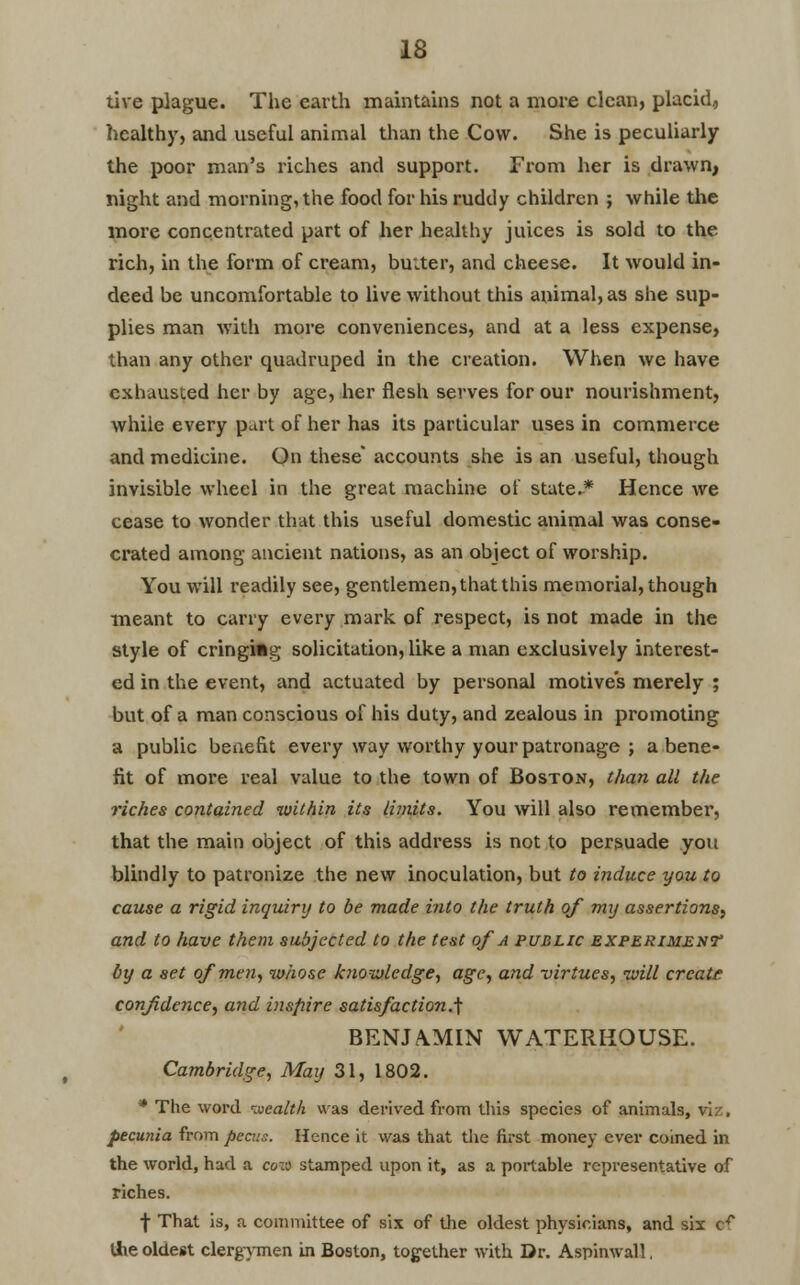 tive plague. The earth maintains not a more clean, placid, healthy, and useful animal than the Cow. She is peculiarly the poor man's riches and support. From her is drawn, night and morning, the food for his ruddy children ; while the more concentrated part of her healthy juices is sold to the rich, in the form of cream, buiter, and cheese. It would in- deed be uncomfortable to live without this animal, as she sup- plies man with more conveniences, and at a less expense, than any other quadruped in the creation. When we have exhausted her by age, her flesh serves for our nourishment, while every part of her has its particular uses in commerce and medicine. On these accounts she is an useful, though invisible wheel in the great machine of state.* Hence we cease to wonder that this useful domestic animal was conse- crated among ancient nations, as an object of worship. You will l'eadily see, gentlemen, that this memorial, though meant to carry every mark of respect, is not made in the style of cringing solicitation, like a man exclusively interest- ed in the event, and actuated by personal motives merely ; but of a man conscious of his duty, and zealous in promoting a public benefit every way worthy your patronage ; a bene- fit of more real value to the town of Boston, than all the riches contained within its limits. You will also remember, that the main object of this address is not to persuade you blindly to patronize the new inoculation, but to induce you to cause a rigid inquiry to be made into the truth of my assertions, and to have them subjected to the test of a public experiment by a set of men, whose knowledge, age, and -virtues, will crcatt confidence, and inspire satisfaction.] BENJA.MIN WATERHOUSE. Cambridge, May 31, 1802. * The word wealth was derived from this species of animals, pecunia from pecus. Hence it was that the first money ever coined in the world, had a coio stamped upon it, as a portable representative of riches. f That is, a committee of six of the oldest physicians, and six cr tfie oldest clergymen in Boston, together with Dr. Aspinwall.