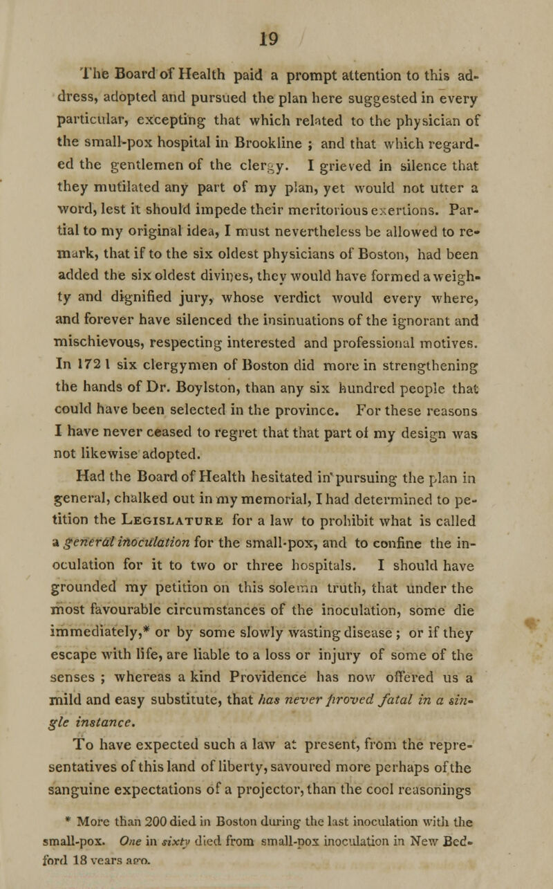 The Board of Health paid a prompt attention to this ad- dress, adopted and pursued the plan here suggested in every particular, excepting that which related to the physician of the small-pox hospital in Brookline ; and that which regard- ed the gentlemen of the clergy. I grieved in silence that they mutilated any part of my plan, yet would not utter a word, lest it should impede their meritorious exertions. Par- tial to my original idea, I must nevertheless be allowed to re- mark, that if to the six oldest physicians of Boston, had been added the six oldest divines, they would have formed a weigh- ty and dignified jury, whose verdict would every where, and forever have silenced the insinuations of the ignorant and mischievous, respecting interested and professional motives. In 172 1 six clergymen of Boston did more in strengthening the hands of Dr. Boylston, than any six hundred people that could have been selected in the province. For these reasons I have never ceased to regret that that part ot my design was not likewise adopted. Had the Board of Health hesitated in pursuing the plan in general, chalked out in my memorial, I had determined to pe- tition the Legislature for a law to prohibit what is called a general inoculation for the small-pox, and to confine the in- oculation for it to two or three hospitals. I should have grounded my petition on this solemn truth, that under the most favourable circumstances of the inoculation, some die immediately,* or by some slowly wasting disease ; or if they escape with life, are liable to a loss or injury of some of the senses ; whereas a kind Providence has now offered us a mild and easy substitute, that has never firoved fatal in a sin- gle instance. To have expected such a law at present, from the repre- sentatives of this land of liberty, savoured more perhaps of the sanguine expectations of a projector, than the cool reasonings * More than 200 died in Boston during the last inoculation with the small-pox. One in sixty died from small-pox inoculation in New Bed- ford 18 vears ae-o.