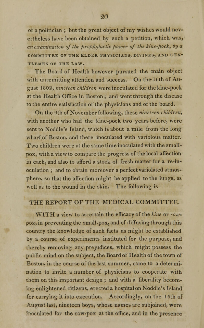 of a politician ; but the great object of my wishes would nev- ertheless have been obtained by such a petition, which was, an examination of the firofihylactic fiower of the kine-fiock, by a COMMITTEE OF THE ELDER PHYSICIANS, DIVINES, AND GEN- TLEMEN OF THE LAW. The Board of Health however pursued the main object with unremitting attention and success. On the 16th of Au- gust 1802, nineteen children were inoculated for the kine-pock at the Health Office in Boston ; and went through the disease to the entire satisfaction of the physicians and of the board. On the 9th of November following, these nineteen children, with another who had the kine-pock two years before, were sent to Noddle's Island, which is about a mile from the long wharf of Boston, and there inoculated with variolous matter. Two children were at the same time inoculated with the small- pox, with a view to compare the progress of the local affection in each, and also to afford a stock of fresh matter for a re-in- oculation ; and to obtain moreover a perfect variolated atmos- phere, so that the affection might be applied to the lungs, as well as to the wound in the skin. The following is THE REPORT OF THE MEDICAL COMMITTEE. WITH a view to ascertain the efficacy of the kine or cow- pox, in preventing the small-pox, and of diffusing through this country the knowledge of such facts as might be established by a course of experiments instituted for the purpose, and thereby removing any prejudices, which might possess the public mind on the subject, the Board of Health of the town of Boston, in the course of the last summer, came to a determi- nation to invite a number of physicians to cooperate with them on this important design ; and with a liberality becom- ing enlightened citizens, erected a hospital on Noddle's Island for carrying it into execution. Accordingly, on the 16th of August last, nineteen boys, whose names are subjoined, were inoculated for the cow-pox at the office, and in the presence