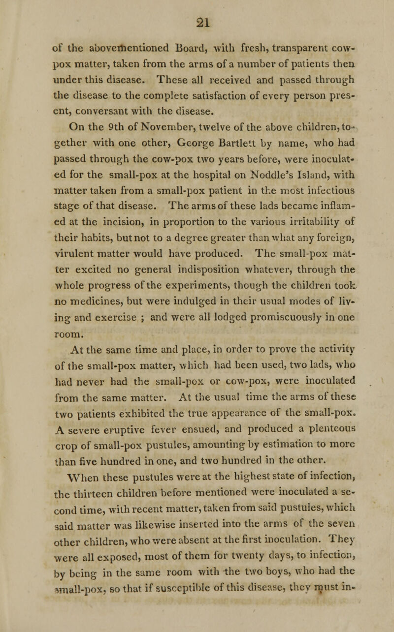 of the abovementioned Board, with fresh, transparent cow- pox matter, taken from the arms of a number of patients then under this disease. These all received and passed through the disease to the complete satisfaction of every person pres- ent, conversant with the disease. On the 9th of November, twelve of the above children, to- gether with one other, George Bartlett by name, who had passed through the cow-pox two years before, were inoculat- ed for the small-pox at the hospital on Noddle's Island, with matter taken from a small-pox patient in the most infectious stage of that disease. The arms of these lads became inflam- ed at the incision, in proportion to the various irritability of their habits, but not to a degree greater than what any foreign, virulent matter would have produced. The smallpox mat- ter excited no general indisposition whatever, through the whole progress of the experiments, though the children took no medicines, but were indulged in their usual modes of liv- ing and exercise ; and were all lodged promiscuously in one room. At the same time and place, in order to prove the activity of the small-pox matter, which had been used, two lads, who had never had the small-pox or cow-pox, were inoculated from the same matter. At the usual time the arms of these two patients exhibited the true appearance of the small-pox. A severe eruptive fever ensued, and produced a plenteous crop of small-pox pustules, amounting by estimation to more than five hundred in one, and two hundred in the other. When these pustules were at the highest state of infection, the thirteen children before mentioned were inoculated a se- cond time, with recent matter, taken from said pustules, which said matter was likewise inserted into the arms of the seven other children, who were absent at the first inoculation. They were all exposed, most of them for twenty days, to infection, by being in the same room with the two boys, who had the wiall-pox, so that if susceptible of this disease, they must in-