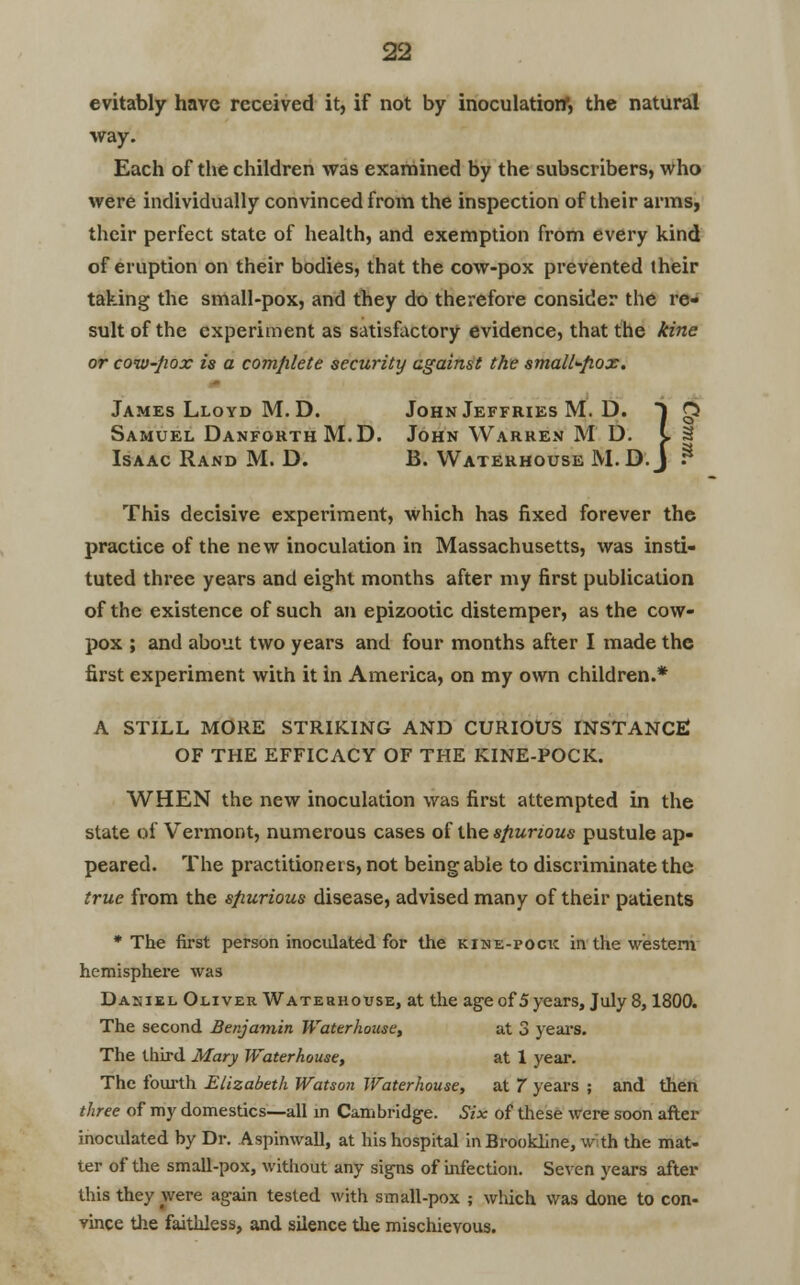 evitably have received it, if not by inoculation*, the natural way. Each of the children was examined by the subscribers, who were individually convinced from the inspection of their arms, their perfect state of health, and exemption from every kind of eruption on their bodies, that the cow-pox prevented their taking the small-pox, and they do therefore consider the re- sult of the experiment as satisfactory evidence, that the kine or cow-Jxox is a complete security against the small^fiox. James Lloyd M. D. John Jeffries M. D. Samuel DanforthM.D. John Warren M Isaac Rand M. D. B. Waterhouse M D. I 3 a M.D.J -3 This decisive experiment, Which has fixed forever the practice of the new inoculation in Massachusetts, was insti- tuted three years and eight months after my first publication of the existence of such an epizootic distemper, as the cow- pox ; and about two years and four months after I made the first experiment with it in America, on my own children.* A STILL MORE STRIKING AND CURIOUS INSTANCE OF THE EFFICACY OF THE KINE-POCK. WHEN the new inoculation was first attempted in the state of Vermont, numerous cases of the spurious pustule ap- peared. The practitioners, not being able to discriminate the true from the sfiurious disease, advised many of their patients * The first person inoculated for the kine-pock in the western hemisphere was Da;;iel Oliver Waterhouse, at the age of 5 years, July 8,1800. The second Benjamin Waterhouse, at 3 years. The third Mary Waterhouse, at 1 year. The fourth Elizabeth Watson Waterhouse, at 7 years ; and then three of my domestics—ali in Cambridge. Six of these were soon after inoculated by Dr. Aspinwall, at his hospital inBrookline, with the mat- ter of the small-pox, without any signs of infection. Seven years after this they were again tested with small-pox ; which was done to con- vince the faithless, and silence the mischievous.