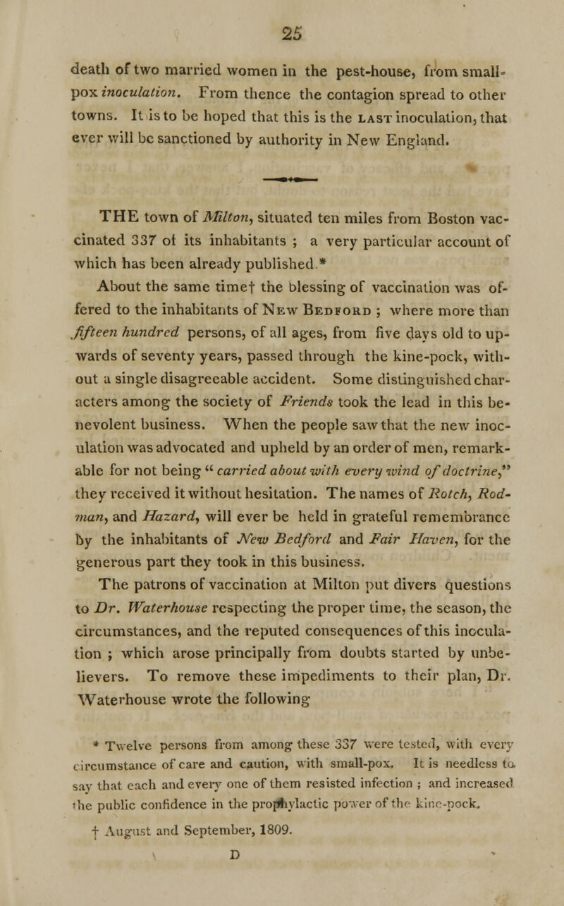 death of two married women in the pest-house, from small- pox inoculation. From thence the contagion spread to other towns. It is to be hoped that this is the last inoculation, that ever will be sanctioned by authority in New England. THE town of Milton, situated ten miles from Boston vac- cinated 337 ot its inhabitants ; a very particular account of which has been already published* About the same timet the blessing of vaccination was of- fered to the inhabitants of New Bedford ; where more than fifteen hundred persons, of all ages, from five days old to up- wards of seventy years, passed through the kine-pock, with- out a single disagreeable accident. Some distinguished char- acters among the society of Friends took the lead in this be- nevolent business. When the people saw that the new inoc- ulation was advocated and upheld by an order of men, remark- able for not being  carried about with every wind of doctrine they received it without hesitation. The names of Rotch, Rod- vian, and Hazard, will ever be held in grateful remembrance by the inhabitants of New Bedford and Fair Haven, for the generous part they took in this business. The patrons of vaccination at Milton put divers questions to Dr. Waterhouse respecting the proper time, the season, the circumstances, and the l'eputed consequences of this inocula- tion ; which arose principally from doubts started by unbe- lievers. To remove these impediments to their plan, Dr. Waterhouse wrote the following * Twelve persons from among these 337 were tested, witli every circumstance of care and caution, with small-pox. It is needless to. say that each and every one of them resisted infection ; and increased *he public confidence in the prophylactic power of the kine-pock. + August and September, 1809. D