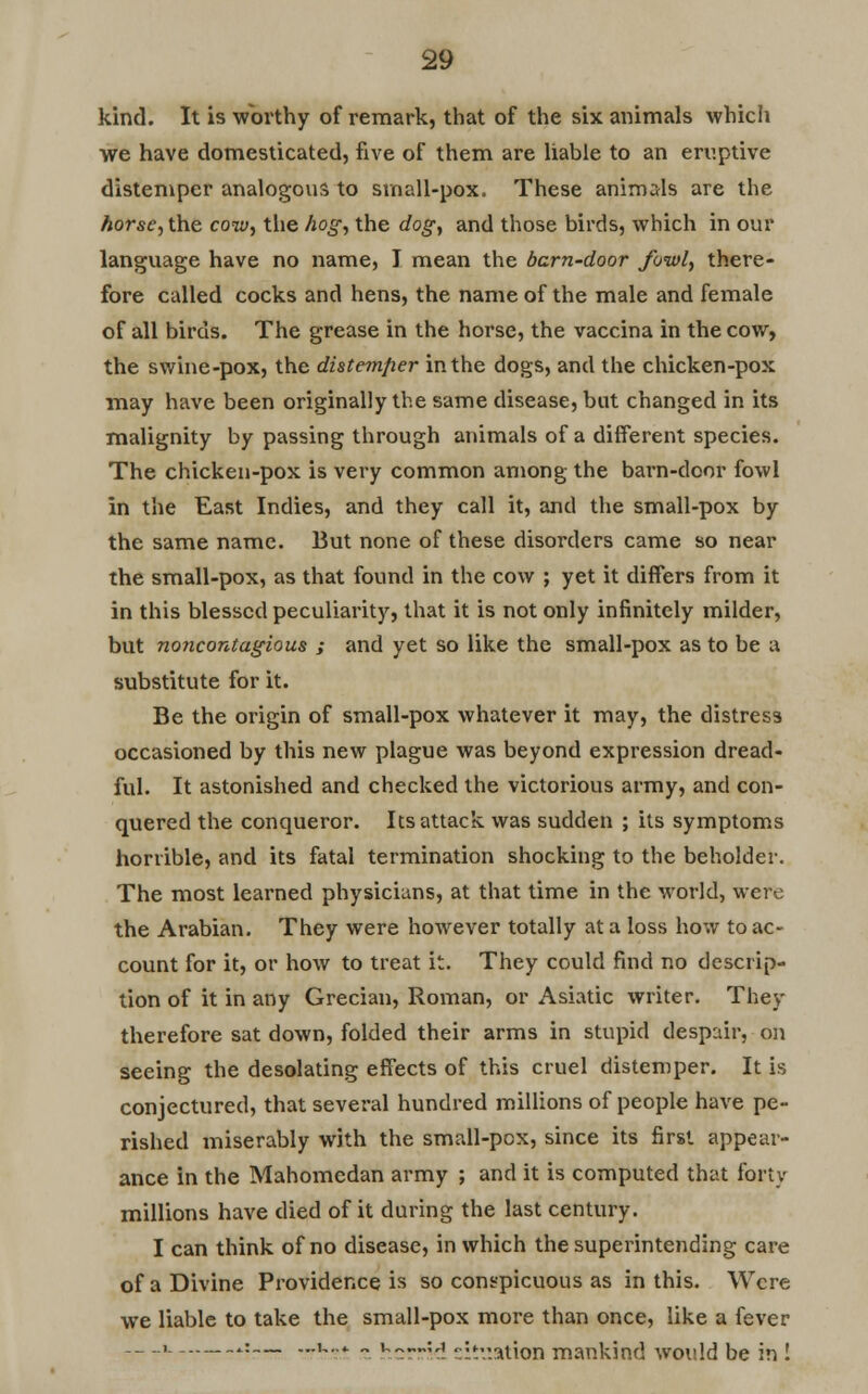 kind. It is worthy of remark, that of the six animals which we have domesticated, five of them are liable to an eruptive distemper analogous to small-pox. These animals are the horse, the cow, the hog, the dog, and those birds, which in our language have no name, I mean the barn-door fowl, there- fore called cocks and hens, the name of the male and female of all birds. The grease in the horse, the vaccina in the cow, the swine-pox, the distemfier in the dogs, and the chicken-pox may have been originally the same disease, but changed in its malignity by passing through animals of a different species. The chicken-pox is very common among the barn-door fowl in the East Indies, and they call it, and the small-pox by the same name. But none of these disorders came so near the small-pox, as that found in the cow ; yet it differs from it in this blessed peculiarity, that it is not only infinitely milder, but noncontagious ; and yet so like the small-pox as to be a substitute for it. Be the origin of small-pox whatever it may, the distress occasioned by this new plague was beyond expression dread- ful. It astonished and checked the victorious army, and con- quered the conqueror. Its attack was sudden ; its symptoms horrible, and its fatal termination shocking to the beholder. The most learned physicians, at that time in the world, were the Arabian. They were however totally at a loss how to ac- count for it, or how to treat it. They could find no descrip- tion of it in any Grecian, Roman, or Asiatic writer. They therefore sat down, folded their arms in stupid despair, on seeing the desolating effects of this cruel distemper. It is conjectured, that several hundred millions of people have pe- rished miserably with the small-pcx, since its first appear- ance in the Mahomedan army ; and it is computed that forty millions have died of it during the last century. I can think of no disease, in which the superintending care of a Divine Providence is so conspicuous as in this. Were we liable to take the small-pox more than once, like a fever —i .:— ...u.... „ »^--^ '^.ation mankind would be in !