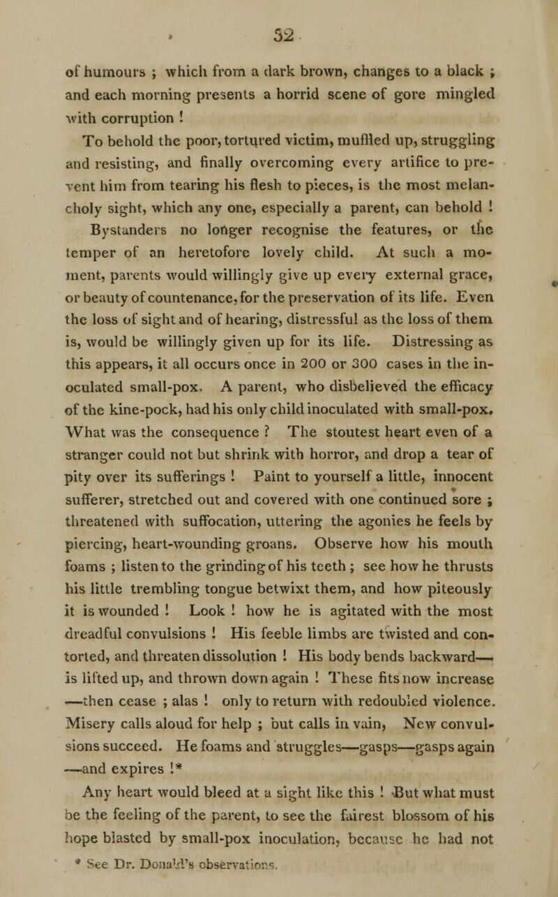 52 of humours ; which from a dark brown, changes to a black ; and each morning presents a horrid scene of gore mingled with corruption ! To behold the poor, tortured victim, muffled up, struggling and resisting, and finally overcoming every artifice to pre- vent him from tearing his flesh to pieces, is the most melan- choly sight, which any one, especially a parent, can behold ! Bystanders no longer recognise the features, or the temper of an heretofore lovely child. At such a mo- ment, parents would willingly give up every external grace, or beauty of countenance, for the preservation of its life. Even the loss of sight and of hearing, distressful as the loss of them is, would be willingly given up for its life. Distressing as this appears, it all occurs once in 200 or 300 cases in the in- oculated small-pox, A parent, who disbelieved the efficacy of the kine-pock, had his only child inoculated with small-pox. What was the consequence ? The stoutest heart even of a stranger could not but shrink with horror, and drop a tear of pity over its sufferings ! Paint to yourself a little, innocent sufferer, stretched out and covered with one continued sore ; threatened with suffocation, uttering the agonies he feels by piercing, heart-wounding groans. Observe how his mouth foams ; listen to the grinding of his teeth ; see how he thrusts his little trembling tongue betwixt them, and how piteously it is wounded ! Look ! how he is agitated with the most dreadful convulsions ! His feeble limbs are twisted and con- torted, and threaten dissolution ! His body bends backward- is lifted up, and thrown down again ! These fits now increase —then cease ; alas ! only to return with redoubled violence. Misery calls aloud for help ; but calls in vain, New convul- sions succeed. He foams and struggles—gasps—gasps again —and expires !* Any heart would bleed at a sight like this ! \But what must oe the feeling of the parent, to see the fairest blossom of his hope blasted by small-pox inoculation, because he had not * See Dr. Donald's observatir ■