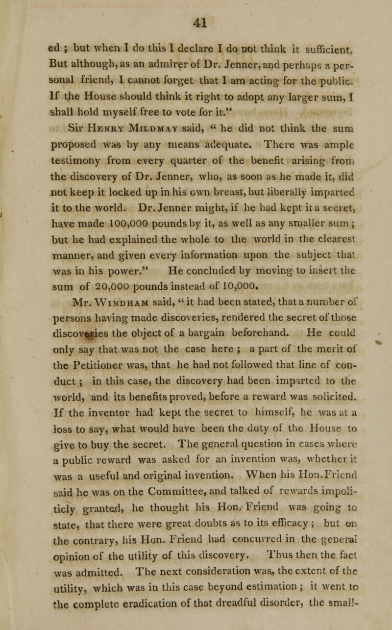 ed ; but when I do this I declare I do not think it sufficient. But although, as an admirer of Dr. Jenner,and perhaps a per- sonal friend, I cannot forget that I am acting for the public. If the House should think it right to adopt any larger sum, I shall hold myself free to vote for it. Sir Henry Mildmay said,  he did not think the sum proposed was by any means adequate. There was ample testimony from every quarter of the benefit arising from the discovery of Dr. Jenner, who, as soon as he made it, did not keep it locked up in his own breast, but liberally imparted it to the world. Dr. Jenner might, if he had kept it a secret, have made 100,000 pounds by it, as well as any smaller sum ; but he had explained the whole to the world in the clearest manner, and given every information upon the subject that was in his power. He concluded by moving to insert the sum of 20,000 pounds instead of 10,000. Mr. Windham said,  it had been stated, that a number of persons having made discoveries, rendered the secret of those discoveries the object of a bargain beforehand. He could only say that was not the case here ; a part of the merit of the Petitioner was, that he had not followed that line of con- duct ; in this case, the discovery had been imparted to the world, and its benefits proved, before a reward was solicited. If the inventor had kept the secret to himself, he was at a loss to say, what would have been the duty of the House to give to buy the secret. The general question in cases where a public reward was asked for an invention was, whether it was a useful and original invention. When his Hon.Friend said he was on the Committee, and talked of rewards impoli- ticly granted, he thought his Hon, Friend was going to state, that there were great doubts as to its efficacy ; but on the contrary, his Hon. Friend had concurred in the general opinion of the utility of this discovery. Thus then the fact was admitted. The next consideration was, the extent of the utility, which was in this case beyond estimation ; it went to the complete eradication of that dreadful disorder, the smal'-