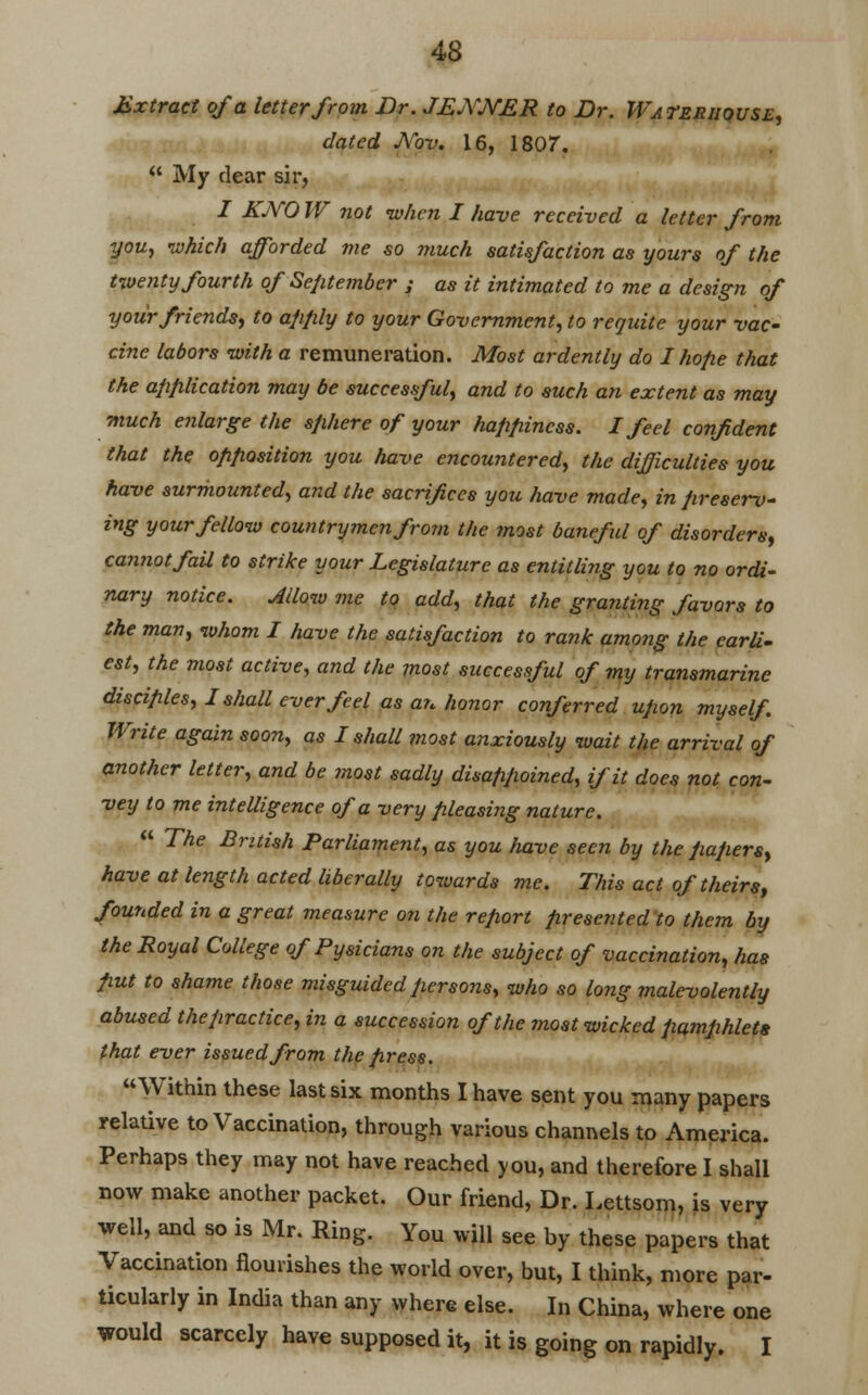 Extract of a letter from Dr. JEjYJYER to Dr. Wateruquse, dated Nov. 16, 1807.  My dear sir, I KjYO W not when I have received a letter from you, which afforded me so much satisfaction as yours of the twenty fourth of September ; as it intimated to me a design of your friends, to apply to your Government, to requite your vac- cine labors with a remuneration. Most ardently do I hope that the application may be successful, and to such an extent as may much enlarge the sphere of your happiness. I feel confident that the opposition you have encountered, the difficulties you have surmounted, and the sacrifices you have made, in preserv- ing your fellow countrymen frorn the most baneful of disorders, cannot fail to strike your Legislature as entitling you to no ordi- nary notice. Allow me to add, that the granting favors to the man, whom I have the satisfaction to rank among the earli- est, the most active, and the most successful of my transmarine disciples, I shall ever feel as a?, honor conferred upon myself. Write again soon, as I shall most anxiously wait the arrival of another letter, and be most sadly disafipoined, if it does not con- vey to me intelligence of a very pleasing nature.  The British Parliament, as you have seen by the papers, have at length acted liberally towards me. This act of theirs, founded in a great measure on the report presented to them by the Royal College of Pysicians on the subject of vaccination, has put to shame those misguided persons, who so long malevolently abused thepractice, in a succession of the most wicked pamphlets that ever issued from the press. Within these last six months I have sent you many papers relative to Vaccination, through various channels to America. Perhaps they may not have reached you, and therefore I shall now make another packet. Our friend, Dr. Lettsom, is very well, and so is Mr. Ring. You will see by these papers that Vaccination Hourishes the world over, but, I think, more par- ticularly in India than any where else. In China, where one would scarcely have supposed it, it is going on rapidly. I