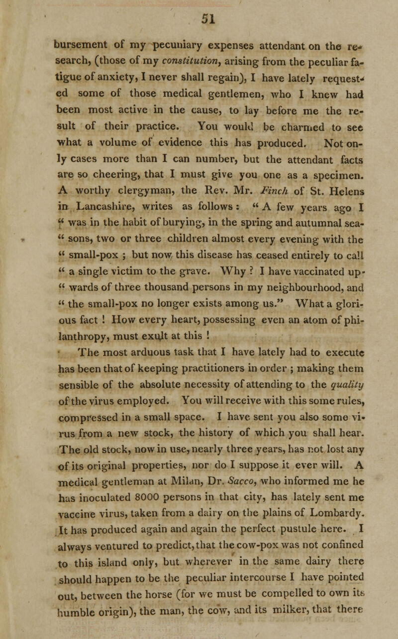 bursement of my pecuniary expenses attendant on the re- search, (those of my constitution, arising from the peculiar fa- tigue of anxiety, I never shall regain), I have lately request- ed some of those medical gentlemen, who I knew had been most active in the cause, to lay before me the re- sult of their practice. You would be charmed to see what a volume of evidence this has produced. Not on- ly cases more than I can number, but the attendant facts are so cheering, that I must give you one as a specimen. A worthy clergyman, the Rev. Mr. Finch of St. Helens in Lancashire, writes as follows:  A few years ago I  was in the habit of burying, in the spring and autumnal sea-  sons, two or three children almost every evening with the  small-pox ; but now this disease has ceased entirely to call  a single victim to the grave. Why ? I have vaccinated up-  wards of three thousand persons in my neighbourhood, and  the small-pox no longer exists among us. What a glori- ous fact ! How every heart, possessing even an atom of phi- lanthropy, must exidt at this ! The most arduous task that I have lately had to execute has been that of keeping practitioners in order ; making them sensible of the ahsolute necessity of attending to the quality of the virus employed. You will receive with this some rules, compressed in a small space. I have sent you also some vi- rus from a new stock, the history of which you shall hear. The old stock, now in use, nearly three years, has not lost any of its original properties, nor do I suppose it ever will. A medical gentleman at Milan, Dr. Sacco, who informed me he has inoculated 8000 persons in that city, has lately sent me vaccine virus, taken from a dairy on the plains of Lombardy. It has produced again and again the perfect pustule here. I always ventured to predict,that the cow-pox was not confined to this island only, but wherever in the same dairy there should happen to be the peculiar intercourse I have pointed out, between the horse (for we must be compelled to own its humble origin), the man, the cow, and its milker, that there