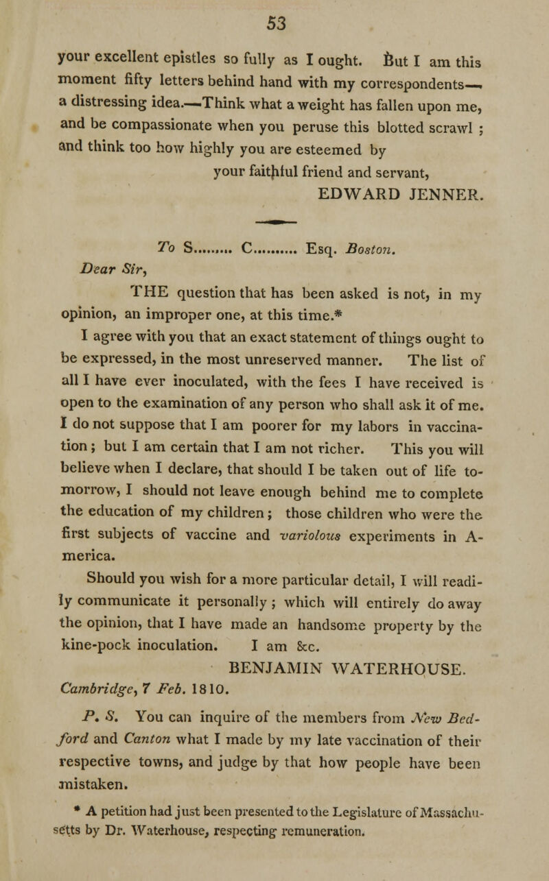 your excellent epistles so fully as I ought, But I am this moment fifty letters behind hand with my correspondents—. a distressing idea—Think what a weight has fallen upon me, and be compassionate when you peruse this blotted scrawl ; and think too how highly you are esteemed by your faithful friend and servant, EDWARD JENNER. To S C Esq. Boston. Dear Sir, THE question that has been asked is not, in my opinion, an improper one, at this time.* I agree with you that an exact statement of things ought to be expressed, in the most unreserved manner. The list of all I have ever inoculated, with the fees I have received is open to the examination of any person who shall ask it of me. I do not suppose that I am poorer for my labors in vaccina- tion ; but I am certain that I am not richer. This you will believe when I declare, that should I be taken out of life to- morrow, I should not leave enough behind me to complete the education of my children; those children who were the first subjects of vaccine and -variolous experiments in A- merica. Should you wish for a more particular detail, I will readi- ly communicate it personally ; which will entirely do away the opinion, that I have made an handsome property by the kine-pock inoculation. I am &c. BENJAMIN WATERHOUSE. Cambridge, 7 Feb. 1810. P. S. You can inquire of the members from jYevt Bed- ford and Canton what I made by my late vaccination of their respective towns, and judge by that how people have been mistaken. * A petition had just been presented to the Legislature of Massachu- setts by Dr. Waterhouse, respecting remuneration.