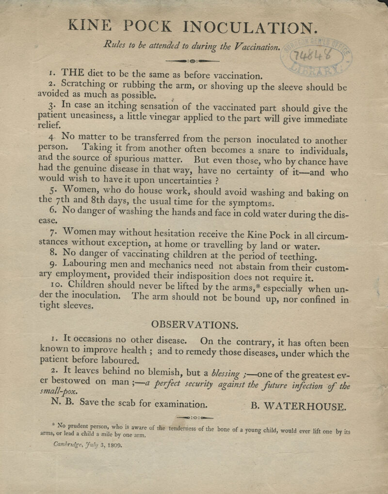 KINE POCK INOCULATION. Rides to be attended to during the Vaccination. IbXl i. THE diet to be the same as before vaccination. 2. Scratching or rubbing the arm, or shoving up the sleeve should be avoided as much as possible. 3. In case an itching sensation of the vaccinated part should give the patient uneasiness, a little vinegar applied to the part will give immediate 4 No matter to be transferred from the person inoculated to another person. Taking it from another often becomes a snare to individuals, and the source of spurious matter. But even those, who by chance have had the genuine disease in that way, have no certainty of it—and who would wish to have it upon uncertainties ? 5. Women, who do house work, should avoid washing and baking on the 7th and 8th days, the usual time for the symptoms. 6. No danger of washing the hands and face in cold water during the dis- ease. ° 7. Women may without hesitation receive the Kine Pock in all circum- stances without exception, at home or travelling by land or water. 8. No danger of vaccinating children at the period of teething. 9. Labouring men and mechanics need not abstain from their custom- ary employment, provided their indisposition does not require it. 10. Children should never be lifted by the arms,* especially when un- der the inoculation. The arm should not be bound up, nor confined in tight sleeves. OBSERVATIONS. 1. It occasions no other disease. On the contrary, it has often been known to improve health ; and to remedy those diseases, under which the patient before laboured. 2. It leaves behind no blemish, but a blessing ;—one of the greatest ev- er bestowed on man ;—a perfect security against the future Infection of the small-pox. J J J N. B. Save the scab for examination. B. WATERHOUSE. MJ,^l%:2:^™0l,hS «*■*» boneofa.oungchild.wou.d^Uftone br it8 Cambridge, July 3, 1809.