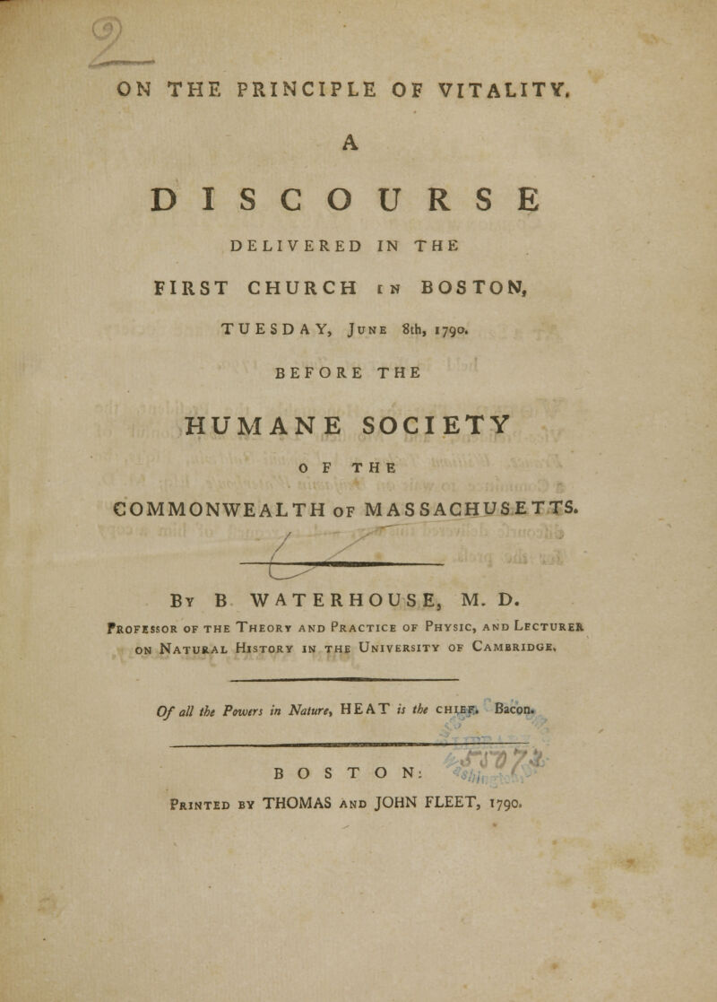 ON THE PRINCIPLE OF VITALITY. DISCOURSE DELIVERED IN THE FIRST CHURCH cn BOSTON, TUESDAY, June 8th, 1790. BEFORE THE HUMANE SOCIETY OF THE COMMONWEALTH of MASSACHUSETTS. / By B WATERHOUSE, M. D. Frofessor of the Theory and Practice of Physic, and Lecturer on Natural History in the University of Cambridge, Of all the Powers in Nature> HEAT is the chief. Bacon. BOSTON: Printed by THOMAS and JOHN FLEET, 1790.