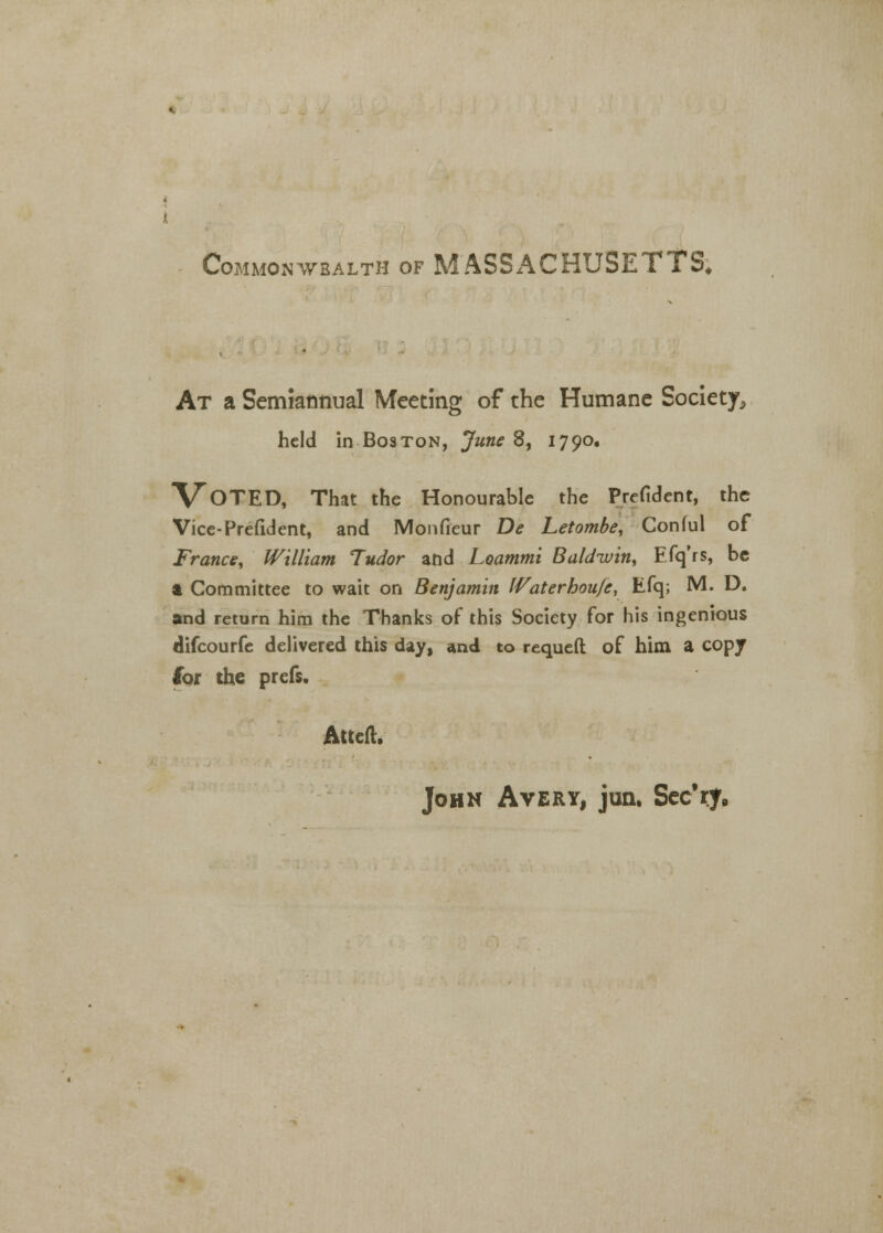 Commonwealth of MASSACHUSETTS* At a Semiannual Meeting of the Humane Society,, held in Boston, June 8, 1790. VOTED, That the Honourable the Prefident, the Vice-Prefident, and Monfieur De Letombe, Conful of France, William Tudor and Loammi Baldwin, Efq'rs, be a Committee to wait on Benjamin IVaterhou/e, Efq; M. D. and return him the Thanks of this Society for his ingenious difcourfe delivered this day, and to requeft of him a copy lor the prefs. Atttft. John Avery, junu Sec'ry.