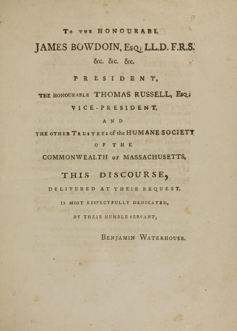 To tbi HONOURABL JAMES BOWDOIN,Es(^LL.D.F.R.S. &C. &C, &C. PRESIDENT, the honourable THOMAS RUSSELL, Esq.; VICE-PRESIDENT, AND the other Trustees of the HUMANE SOCIETY O F T H E COMMONWEALTH of MASSACHUSETTS, THIS DISCOURSE, DELIVERED AT THEIR REQUEST, IS MOST RESPECTFULLY DEDICATED, BY THEIR HUMBLE SERVANT, Benjamin Waterhouse.