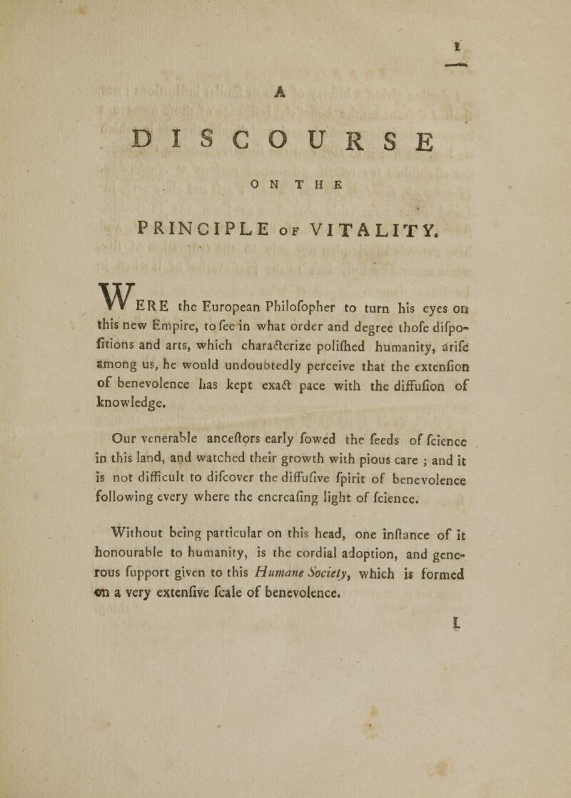 A DISCOURSE O N T H E PRINCIPLE of VITALITY. VV ERE the European Philofopher to turn his eyes on this new Empire, to fee in what order and degree ihofe difpo- fitions and arts, which characterize polifhed humanity, arife among us, he would undoubtedly perceive that the extenfion of benevolence has kept exact pace with the diffufion of knowledge. Our venerable anceftors early fowed the feeds of fcience in this land, and watched their growth with pious care ; and it is not difficult to difcover the difTufive fpirit of benevolence following every where the encreafing light of fcience. Without being particular on this head, one inftance of it honourable to humanity, is the cordial adoption, and gene- rous fupport given to this Humane Society, which is formed en a very extenfive fcale of benevolence. L