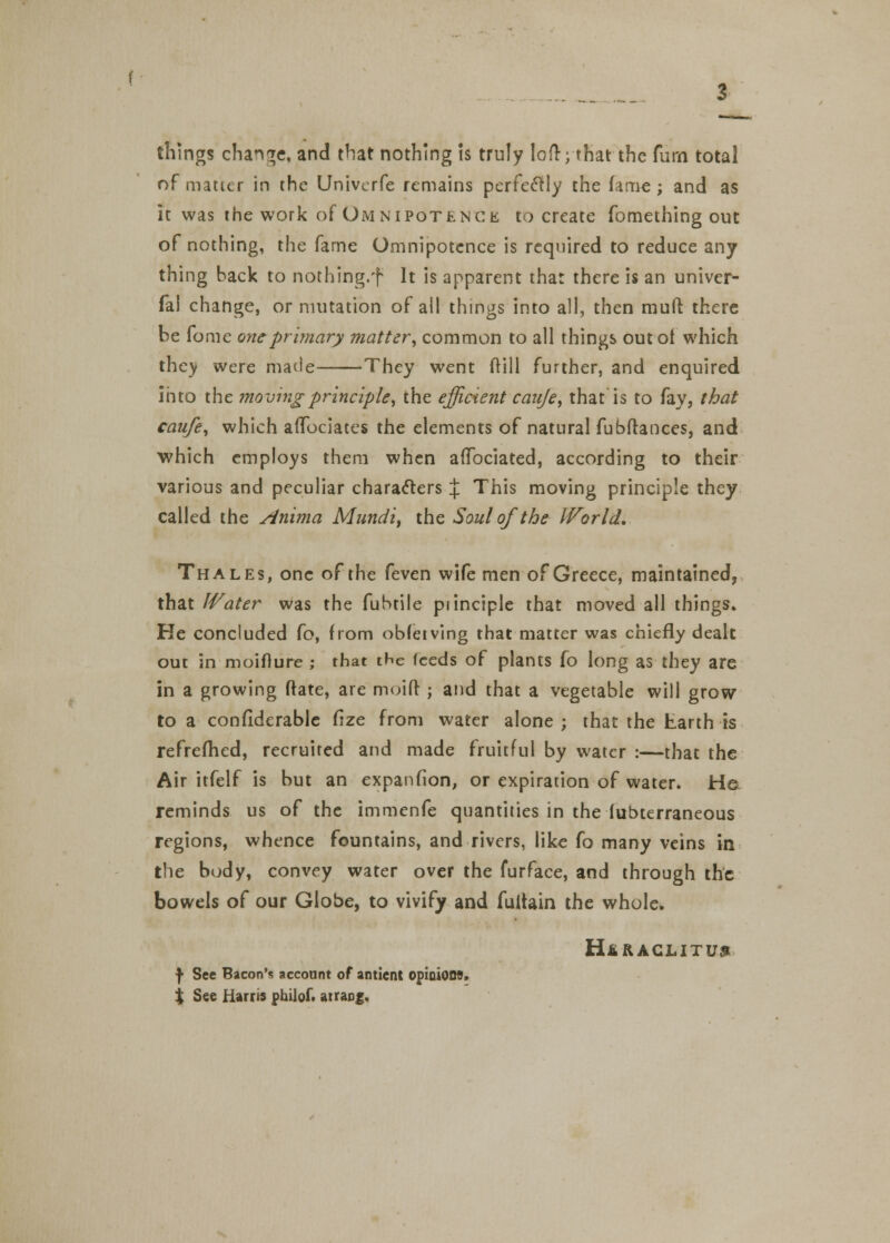 things change, and that nothing is truly loft; that the Turn total of matter in the Univcrfe remains perfectly the fame; and as it was the work of Omnipotence to create fomething out of nothing, the fame Omnipotence is required to reduce any thing back to nothing.f It is apparent that there is an univer- fal change, or mutation of all things into all, then muft there be fome one primary matter, common to all things out ot which they were made They went dill further, and enquired into the ?novingprinciple', the efficient cauje, that is to fay, that caufe, which affociates the elements of natural fubftances, and which employs them when afTbciated, according to their various and peculiar characters % This moving principle they called the Anima Mundi, the Soul of the IVorld, Thales, one of the feven wife men of Greece, maintained, that Water was the fubtile piinciple that moved all things. He concluded Cot from obfeiving that matter was chiefly dealt out in moifture ; that tHe feeds of plants fo long as they are in a growing ftate, are moift ; and that a vegetable will grow to a confiderable fize from water alone ; that the Earth is refrefhed, recruited and made fruitful by water :—that the Air itfelf is but an expanfion, or expiration of water. H& reminds us of the immenfe quantities in the fubterraneous regions, whence fountains, and rivers, like fo many veins in the body, convey water over the furface, and through the bowels of our Globe, to vivify and fultain the whole. H&RACLITU9 f See Bacon's account of anticnt opinions, t See Harris philof. at rang.