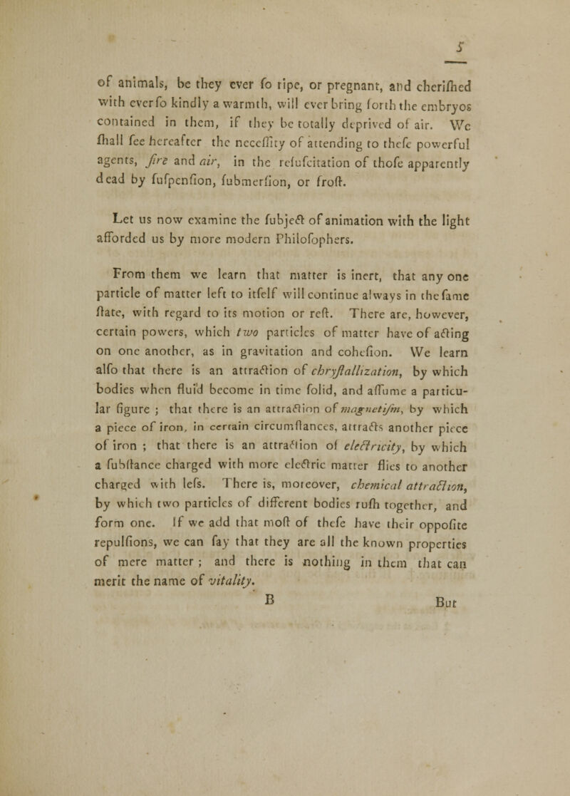 of animals, be they ever (o ripe, or pregnant, and cheriflied with everfo kindly a warmth, will ever bring forth the embryos contained in them, if they be totally deprived of air. We fhall fee hereafter the neceffity of attending to thefe powerful agents, fire and air, in the refufeitation of thofe apparently dead by fufpenfion, (ubmerfion, or froft. Let us now examine the fubjeet of animation with the light afforded us by more modern Philofophers. From them we learn that matter is inert, that any one particle of matter left to itfelf will continue always in the fame Irate, with regard to its motion or reft. There are, however, certain powers, which two particles of matter have of acting on one another, as in gravitation and cohefion. We learn alfo that there is an attraction of chryftallization, by which bodies when flufd become in time folid, and aiTume a particu- lar figure ; that there is an attraction of'magnetifm, by which a piece of iron, in ccrrain circumftances, attracts another piece of iron ; that there is an attraction of eleclncity, by which a fuSfrance charged with more electric matter flies to another charged with lefs. There is, moreover, chemical attraclion, by which two particles of different bodies rufh together, and form one. If we add that moft of thefe have their oppofite repulfions, we can fay that they are all the known properties of mere matter ; and there is nothing in them that can merit the name of vitality, B But