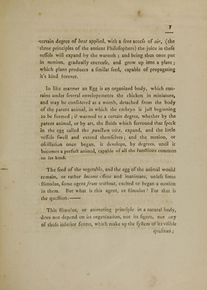 certain degree of heat applied, with a free accefs of air, (the three principles of the antient Philofophers) the juice in thefe vefTels will expand by the warmth ; and being thus once put in motion, gradually encreafe, and grow up into a plant; which plant produces a fimilar feed, capable of propagating it's kind forever. In like manner an Egg is an organized body, which con- tains under feveral envelopements the chicken in miniature, and may be confidered as a womb, detached from the body of the parent animal, in which the embryo is juft beginning to be formed ; ifwarmed to a certain degree, whether by the parent animal, or by art, the fluids which furround that fpeck in the egg; called the punclum vitce, expand, and the little vefTels fwell and extend themfelves ; and the. motion, or ofcillation once began, it develops, by degrees, until it becomes a perfect animal, capable of all the functions common to its kind. The feed of the vegetable, and the egg of the animal would remain, or rather become effete and inanimate, unlefs fome ftimulus, fome agent from without^ excited or began a motion in them. But what is this agent, or ftimulus ? For that is the queftion. This (timulus, or animating principle in a natural body, does not depend on its organization, nor its figure, nor uny of thole inferior forms, which make up the fyltem of itsvifible qualities..;