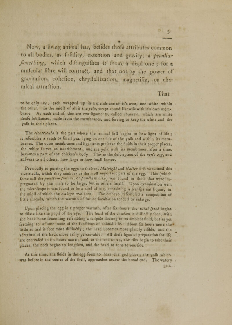 Now, a living animal has, befidcs thofe attributes common to all bodies, as folidity, extention and gravity, a peculiar fomcthingt which diftinguiflies it from a dead one ; for a mufcular fibre will contract, and that not by the puwer of gravitation, cohefion, chryihllization, magnctifm, or che- mical attraction. That to be only one ; each wrapped up in a membrane of it's own, one white withia the other. In the midlt. of all is iheyo/6, wrapt iound likewife with it's own mem- brane. At each end of this are two ligaments, called chalaza, which are white denfe fubftances, made from the membranes, and ferving to keep the white and the yolk in their places. The cicatrlcula is the part where the animal firfl begins to fhf w figns of life ; it refembles a vetch or fm<»ll pea, lying on one fide of the yolk and within its mem- branes. The outer membranes and ligaments preferve the fluids in their proper places, the white ferTes as nourifhment; and the yolk with its membranes, after a time, becomes a part of the chicken's body This is the defcription of the hen's «gg> and anfwers to all others, how large or how fmall foever. Previoufly to putting the eggs to the hen, Malpighiv&A. Halter firft examined this cicatricula, which they confider as the moil important part of the egg. This (which fome call the pun(Ium fattens, ox pun ft um vitx) was found in thofe that were im- pregnated by the male to be large, but in others fmall. Upon examination wi:h the microfcope it was found to be a kind of bag. containing a tranfparent liquor, in the midft of which the embryo was feen. The embryo refembled a compofuion of little threads, which the warmth of future incubation tended to enlarge. Upon placing the egg in a proper warmth, after fix hours the vital fpeck begins to dilate like the pupil of he eye. The head of the chicken is diftinctly ften, with the back-bone fomething refembiing a tadpole floating in its ambient fluid, but as yet feeming to afTame none of the functions of animal life. About fix hours more the* little animal is feen more diftinctly ; the head becomes more plainly vifible, and the vertebrae of the back more eafiiy perceivable. All thefe figns of preparation for life are encreafed in fix hours more ; and, at the end of 24, the ribs begin to take their - places, the neck begins to lengthen, and the head to turn to one fide. At this time, the fluids in the egg feera to have changed place ; the yolk which was before in the center of the fhell, approaches nearer the broad end. The watery part