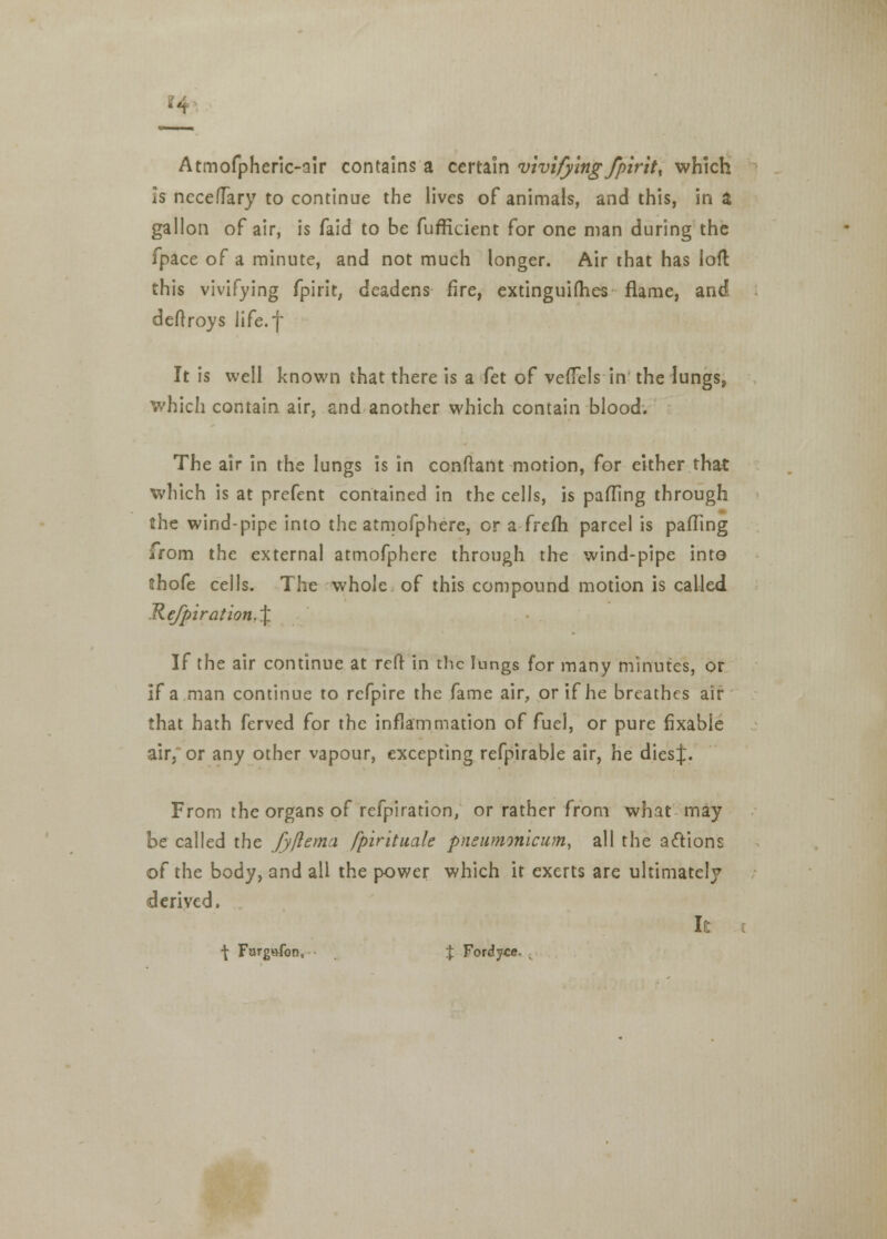 Atmofpheric-alr contains a certain vivifying /pint, which is nccefTary to continue the lives of animals, and this, in a gallon of air, is faid to be fufficient for one man during the fpace of a minute, and not much longer. Air that has loft this vivifying fpirit, deadens fire, extinguifhes flame, and deftroys life.f It is well known that there is a fet of veffels in the lungs, which contain air, and another which contain blood. The air in the lungs is in conftant motion, for either that which is at prefent contained in the cells, is pafling through the wind-pipe into the atmofphere, or a frefh parcel is pafling from the external atmofphere through the wind-pipe into tthofe cells. The whole of this compound motion is called Kefpiration.\ If the air continue at reft in the lungs for many minutes, or if a man continue to refpire the fame air, or if he breathes air that hath ferved for the inflammation of fuel, or pure fixabie air. or any other vapour, excepting refpirable air, he dies}. From the organs of refpiration, or rather from what may be called the fyftema fpirituale pneumonicum, all the actions of the body, and all the power which it exerts are ultimately derived. It \ Furgvvfon, J Fordyce.