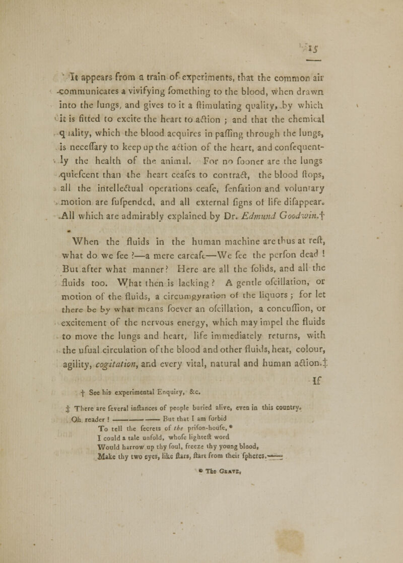 1J It appears from a train of experiments, that the common air -communicates a vivifying fomething to the blood, when drawn into the lungs, and gives to it a Simulating quality, .by which k is fitted to excite the heart to action ; and that the chemical q ulity, which the blood acquires in patting through the lungs, is neccffary to keep up the action of the heart, and confequent- • ly the health of the animal. For no fooner are the lungs >quiefccnt than the heart ceafes to contract, the blood (lops, - all the intellectual operations ceafe, fenfation and voluntary > motion are fufpended, and all external figns of life difappean, -All which are admirably explained by Dr. Edmund Goodioin,'[ When the fluids in the human machine are thus at reft, what do we fee ?—a mere carcaft—We fee the perfon dead ! But after what manner? Here are all the fclids, and all the fluids too. What then is lacking ? A gentle ofcillation, or motion of the fluids, a circumgyration of the liquors ; for let there be by what means foever an ofcillation, a concuflion, or excitement of the nervous energy, which may impel the fluids to move the lungs and heart, life immediately returns, with the ufual circulation of the blood and other fluids, heat, colour, agility, cogitation, and every vital, natural and human action.^ If \ See his experimental Enquiry, &c. % There are feveral inftances of people buried alive, even in this country. Oh reader ! But that I am forbid To tell the fecrets of the prifon-houfe, * I could a tale unfold, whofe lighted: word Would harrow up thy foul, freeze thy young blood, Make thy two eyes, like ftars, ftart from their fpheres.«^—■ « The Grate,