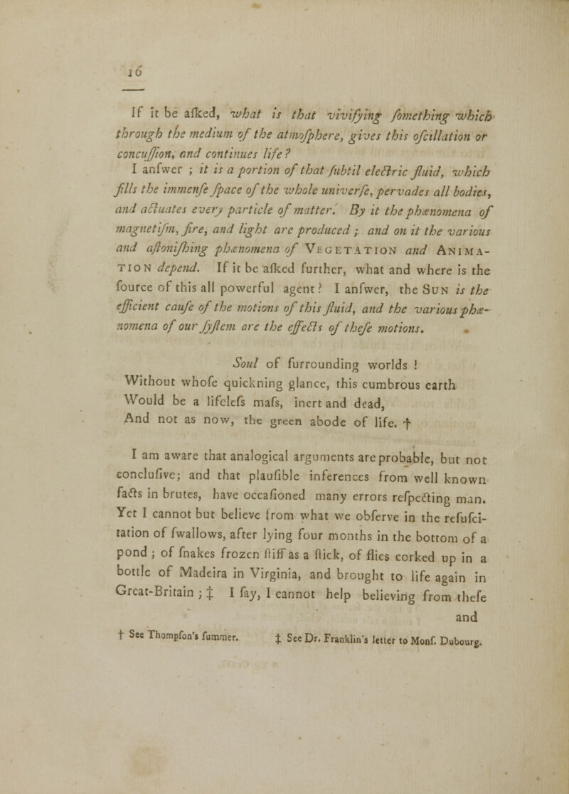 10 If it be afked, what is that vivifying fo?nething which through the medium of the atmofphere, gives this ofcillation or concufjion, and continues life ? I anfvver ; it is a portion of that fubtil eleclric fluid, which fills the immenfe/pace of the whole univerfe, pervades all bodies, and actuates every particle of matter. By it the phenomena of magnet \fm, fire, and light arc produced; and on it the various and a/lonifjjing phenomena of Vegetation and Anima- tion depend. If it be afked further, what and where is the fource of this all powerful agent? I anfwcr, the Sun is the efficient caufe of the motions of this fluid, and the various phe- nomena of our fyjlem are the effecls of thefe motions. Soul of furrounding worlds ! Without whofe quickning glance, this cumbrous earth Would be a lifelefs mafs, inert and dead, And not as now, the green abode of life, f I am aware that analogical arguments are probable, but not conclufive; and that plaufible inferences from well known facts in brutes, have occafioned many errors refpedling man. Yet I cannot but believe from what we obferve in the refufci- tation of fwallows, after lying four months in the bottom of a pond j of fnakes frozen fliff as a Hick, of flies corked up in a bottle of Madeira in Virginia, and brought to life again in Great-Britain ; % I fay, I cannot help believing from thefe and t See Thompfon's fummer. £ See Dr. Franklin's letter to Monf. Dubourg.